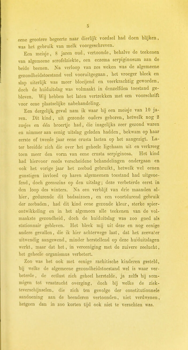 eene grootere begeerte naar dierlijk voedsel had doen blijken, was bet gebruik van melk voorgeschreven. Een meisje, 8 jaren oud, vertoonde, behalve de teekenen van algemeene scrofelziekte, een eczema serpiginosum aan de beide beenen. Na verloop van zes weken was de algemeene gezondheidstoestand veel vooruitgegaan, het vroeger bleek en slap uiterlijk was meer bloeijend en veerkrachtig geworden, doch de huiduitslag was volmaakt in denzelfden toestand ge- bleven. Wij hebben het laten vertrekken met een voorschrift voor eene plaatselijke nabehandeling. Een dergelijk geval nam ik waar bij een meisje van 10 ja- ren. Dit kind, uit gezonde ouders geboren, hetwelk nog 2 zusjes en één broertje had, die insgelijks zeer gezond waren en nimmer aan eenig uitslag geleden hadden, bekwam op haar eerste of tweede jaar eene crusta lactea op het aangezigt. La- ter breidde zich die over het geheele ligchaam uit en verkreeg toen meer den vorm van eene crusta serpiginosa. Het kind had hiervoor reeds verscheidene behandelingen ondergaan en ook het vorige jaar het zeebad gebruikt, hetwelk wel eenen gunstigen invloed op haren algemeenen toestand had uitgeoe- fend, doch geenszins op den uitslag; deze verbeterde eerst in den loop des winters. Na een verblijf van drie maanden al- hier, gedurende dit badsaizoen, en een voortdurend gebruik der zeebaden, had dit kind eene gezonde kleur, sterke spier- ontwikkeling en in het algemeen alle teekenen van de vol- maakste gezondheid, doch de huiduitslag was zoo goed als stationnair gebleven. Het bleek mij uit deze en nog eenige andere gevallen, die ik hier achterwege laat, dat het zeewater uitwendig aangewend, minder herstellend op deze huiduitslagen werkt, maar dat het, in vereeniging met de zuivere zeelucht, het geheele organismus verbetert. Zoo was het ook met eenige rachitische kinderen gesteld, bij welke de algemeene gezondheidstoestand wel is waar ver- beterde, de eetlust zich geheel herstelde, ja zelfs bij som- migen tot vraatzucht overging, doch bij welke de ziek- teverschijnselen, die zich ten gevolge der constitutionnele aandoening aan de beenderen vertoonden, niet verdwenen, hetgeen dan in zoo korten tijd ook niet te verachten was.