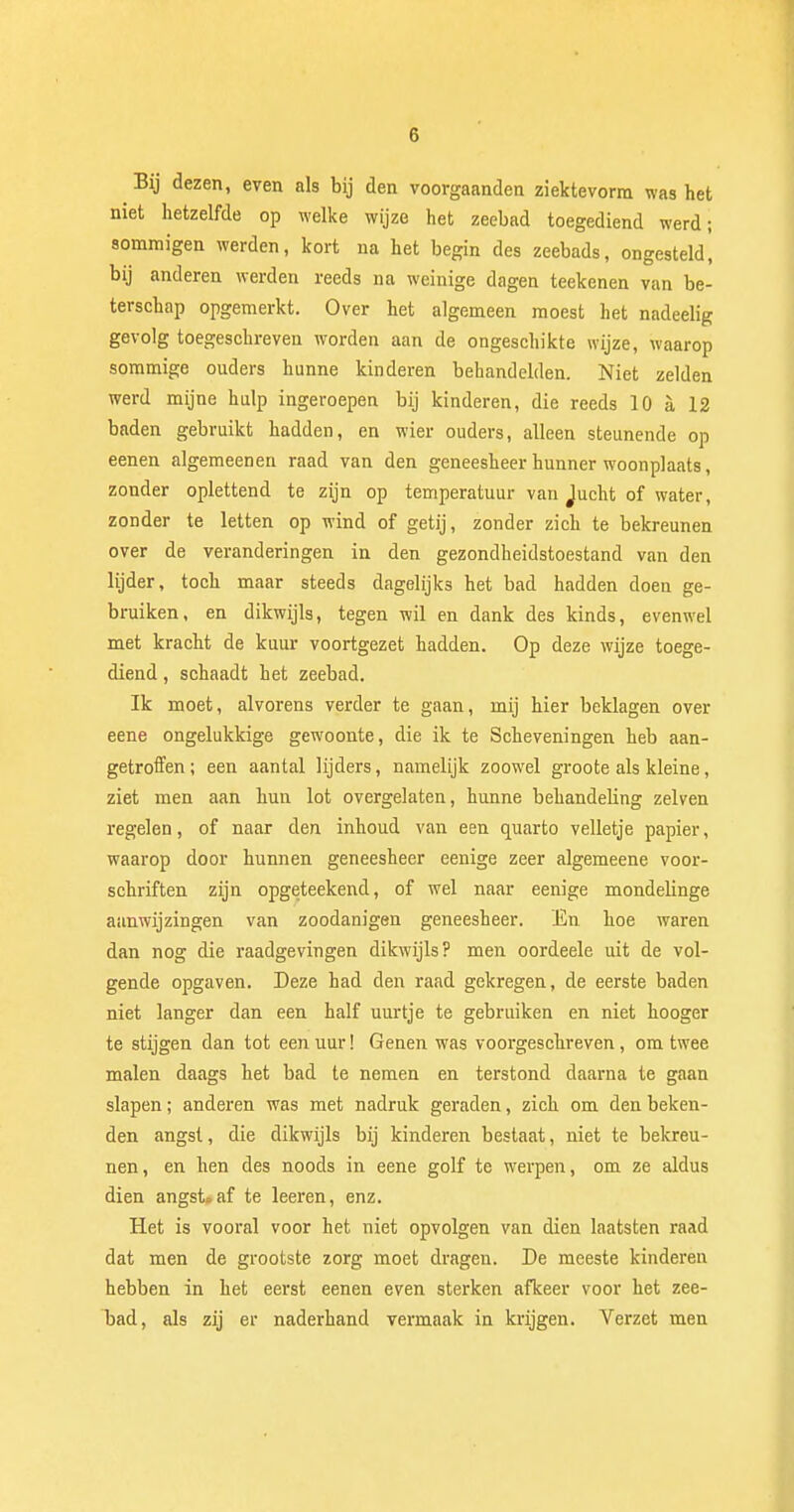 Bij dezen, even als bij den voorgaanden ziektevorra was het niet hetzelfde op welke wijze het zeebad toegediend werd; sommigen werden, kort na het begin des zeebads, ongesteld, bij anderen werden reeds na weinige dagen teekenen van be- terschap opgemerkt. Over het algemeen moest het nadeelig gevolg toegeschreven worden aan de ongeschikte wijze, waarop sommige ouders hunne kinderen behandelden. Niet zelden werd mijne hulp ingeroepen bij kinderen, die reeds 10 a 12 baden gebruikt hadden, en wier ouders, alleen steunende op eenen algemeenen raad van den geneesheer hunner woonplaats, zonder oplettend te zijn op temperatuur van Jucht of water, zonder te letten op wind of getij, zonder zich te bekreunen over de veranderingen in den gezondheidstoestand van den lijder, toch maar steeds dagelijks het bad hadden doen ge- bruiken, en dikwijls, tegen wil en dank des kinds, evenwel met kracht de kuur voortgezet hadden. Op deze wijze toege- diend , schaadt het zeebad. Ik moet, alvorens verder te gaan, mij hier beklagen over eene ongelukkige gewoonte, die ik te Scheveningen heb aan- getroffen ; een aantal lijders, namelijk zoowel groote als kleine, ziet men aan hun lot overgelaten, hunne behandeling zeiven regelen, of naar den inhoud van een quarto velletje papier, waarop door hunnen geneesheer eenige zeer algemeene voor- schriften zijn opgeteekend, of wel naar eenige mondelinge aanwijzingen van zoodanigen geneesheer. En hoe waren dan nog die raadgevingen dikwijls? men oordeele uit de vol- gende opgaven. Deze had den raad gekregen, de eerste baden niet langer dan een half uurtje te gebruiken en niet hooger te stijgen dan tot een uur! Genen was voorgeschreven, om twee malen daags het bad te nemen en terstond daarna te gaan slapen; anderen was met nadruk geraden, zich om den beken- den angst, die dikwijls bij kinderen bestaat, niet te bekreu- nen, en hen des noods in eene golf te werpen, om ze aldus dien angsLaf te leeren, enz. Het is vooral voor het niet opvolgen van dien laatsten raad dat men de grootste zorg moet dragen. De meeste kinderen hebben in het eerst eenen even sterken afkeer voor het zee- T>ad, als zij er naderhand vermaak in krijgen. Verzet men
