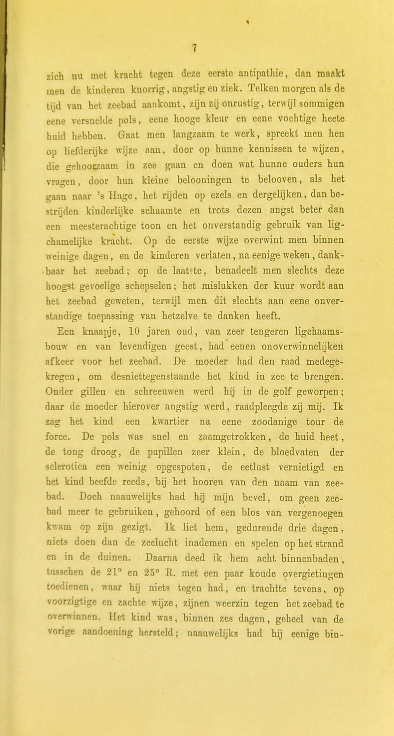 zich nu met kracht tegen deze eerste antipathie, dan mankt men de kinderen knorrig, angstig en ziek. Telken morgen als de tijd van het zeebad aankomt, zijn zij onrustig, terwijl sommigen eene versnelde pols, eene hooge kleur en eene vochtige heete huid hebben. Gaat men langzaam te werk, spreekt men hen op liefderijke wijze aan, door op hunne kennissen te wijzen, die gehooczaam in zee gaan en doen wat hunne ouders hun vragen, door hun kleine belooningen te belooven, als het gaan naar 's Hage, het rijden op ezels en dergelijken, dan be- strijden kinderlijke schaamte en trots dezen angst beter dan een meesterachtige toon en het onverstandig gebruik van lig- chamebjke kracht. Op de eerste wijze overwint men binnen weinige dagen, en de kinderen verlaten, na eenige weken, dank- baar het zeebad; op de laat?te, benadeelt men slechts deze hoogst gevoelige schepselen; het mislukken der kuur wordt aan het zeebad geweten, terwijl men dit slechts aan eene onver- standige toepassing van hetzelve te danken heeft. Een knaapje, 10 jaren oud, van zeer tengeren ligchaams- bouw en van levendigen geest, had eenen onoverwinnelijken afkeer voor het zeebad. De moeder had den raad medege- kregen, om desniettegenstaande het kind in zee te brengen. Onder gillen en schreeuwen werd hij in de golf geworpen; daar de moeder hierover angstig werd, raadpleegde zij mij. Ik zag het kind een kwartier na eene zoodanige tour de force. De pols was snel en zaamgetrokken, de huid heet, de tong droog, de pupillen zeer klein, de bloedvaten der sclerotica een weinig opgespoten, de eetlust vernietigd en het kind beefde reeds, bij het hooren van den naam van zee- bad. Doch naauwelijks had hij mijn bevel, om geen zee- bad meer te gebruiken, gehoord of een blos van vergenoegen kwam op zijn gezigt. Ik liet hem, gedurende drie dagen, niets doen dan de zeelucht inademen en spelen op het strand en in de duinen. Daarna deed ik hem acht binnenbaden, tus3chen de 21° en 25° R. met een paar koude overgietiugen toedienen, waar hij niets tegen had, en trachtte tevens, op voorzigtige en zachte wijze, zijnen weerzin tegen het zeebad te overwinnen. Het kind was, binnen zes dagen, geheel van de vorige aandoening hersteld; naauwelijks had hij eenige bin-