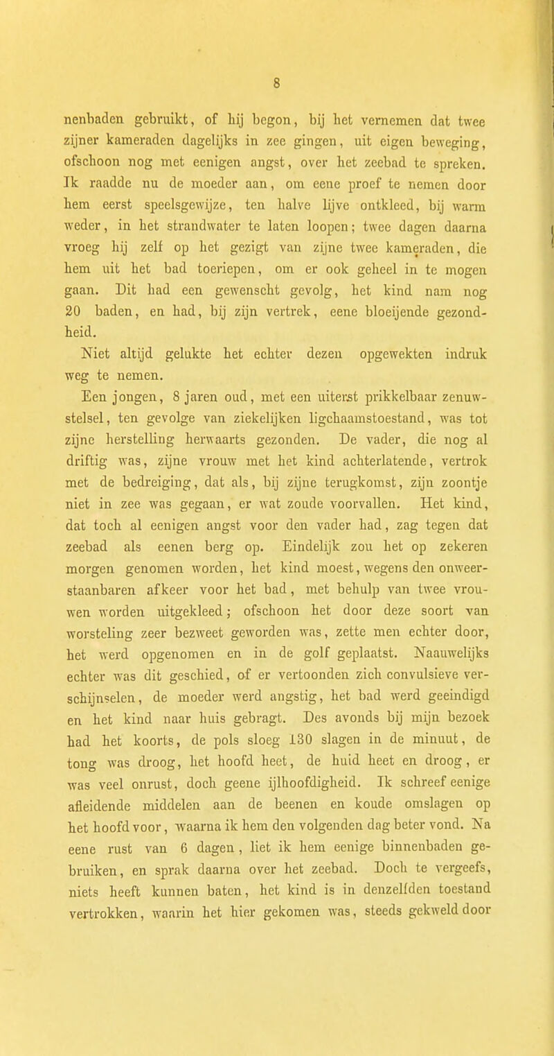 nenliaden gebruikt, of hij begon, bij het vernemen dat twee zijner kameraden dagelijks in zee gingen, uit eigen beweging, ofschoon nog met eenigen angst, over het zeebad te spreken. Ik raadde nu de moeder aan, om eene proef te nemen door hem eerst speelsgewijze, ten halve lijve ontkleed, bij warm weder, in het strandwater te laten loopen; twee dagen daarna vroeg hij zelf op het gezigt van zijne twee kameraden, die hem uit het bad toeriepen, om er ook geheel in te mogen gaan. Dit had een gewenscht gevolg, het kind nam nog 20 baden, en had, bij zijn vertrek, eene bloeijende gezond- heid. Niet altijd gelukte het echter dezen opgewekten indruk weg te nemen. Een jongen, 8 jaren oud, met een uiterst prikkelbaar zenuw- stelsel, ten gevolge van ziekelijken ligchaamstoestand, was tot zijne herstelling herwaarts gezonden. De vader, die nog al driftig was, zijne vrouw met het kind achterlatende, vertrok met de bedreiging, dat als, bij zijne terugkomst, zijn zoontje niet in zee was gegaan, er wat zoude voorvallen. Het kind, dat toch al eenigen angst voor den vader had, zag tegen dat zeebad als eenen berg op. Eindelijk zou het op zekeren morgen genomen worden, het kind moest, wegens den onweer- staanbaren afkeer voor het bad, met behulp van twee vrou- wen worden uitgekleed; ofschoon het door deze soort van worsteling zeer bezweet geworden was, zette men echter door, het werd opgenomen en in de golf geplaatst. Naauwelijks echter was dit geschied, of er vertoonden zich convulsieve ver- schijnselen, de moeder werd angstig, het bad werd geëindigd en het kind naar huis gebragt. Des avonds bij mijn bezoek had het koorts, de pols sloeg 130 slagen in de minuut, de tong was droog, het hoofd heet, de huid heet en droog, er was veel onrust, doch geene ijlhoofdigheid. Ik schreef eenige afleidende middelen aan de beenen en koude omslagen op het hoofd voor, waarna ik hem den volgenden dag beter vond. Na eene rust van 6 dagen, liet ik hem eenige binnenbaden ge- bruiken, en sprak daarna over het zeebad. Doch te vergeefs, niets heeft kunnen baten, het kind is in denzelfden toestand vertrokken, waarin het hier gekomen was, steeds gekweld door