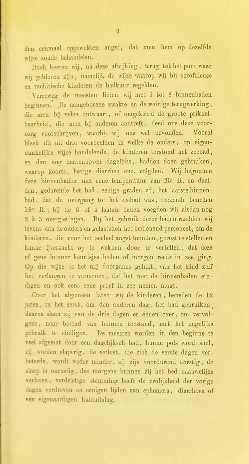 den eenmaal opgewekten angst, dat men hem op dezelfde wijze zoude behandelen. Doch keeren wij, na,deze afwijking, terug tot het punt waar wij gebleven zijn, namelijk de wijze waarop wij bij scrofuleuse en rachitische kinderen de badkuur regelden. Verreweg de meesten lieten wij met 5 tot 8 binnenbaden beginnen.' .De aangeborene zwakte en de weinige terugwerking, die men bij velen ontwaart, of omgekeerd de groote prikkel- baarheid , die men bij anderen aantreft, deed ons deze voor- zorg voorschrijven, waarbij wij ons wel bevonden. Vooral bleek dit uit drie voorbeelden in welke de ouders, op eigen- dunkelijke wijze handelende, de kinderen terstond het zeebad, en dan nog daarenboven dagelijks, hadden doen gebruiken, waarop koorts, hevige diarrhee enz. volgden. Wij begonnen deze binnenbaden met eene temperatunr van 25° E. en daal- den, gedurende het bad, eenige graden af; het laatste binnen- bad , dat de overgang tot het zeebad was , teekende beneden 1S° R.; bij de 3 of 4 laatste baden voegden wij alsdan nog 2 a 3 overgietingen. Bij het gebruik dezer baden raadden wij tevens aan de ouders en gelasteden het bedienend personeel, om de kinderen, die voor het zeebad angst toonden, gerust te stellen en hunne ijverzucht op te wekken door te vertellen, dat deze of gene hunner kennisjes heden of morgen reeds in zee ging. Op die wijze is het mij doorgaans gelukt, van het kind zelf het verlangen te vernemen, dat het met de binnenbaden ein- digen en ook eens eene proef in zee nemen mogt. Over het algemeen laten wij de kinderen, beneden de 12 jaren, in het eerst, om den anderen dag, het bad gebruiken daarna slaan zij van de drie dagen er éénen over, om vervol- gens, naar bevind van hunnen toestand, met het dagehjks gebruik te eindigen. De meesten worden in den beginne te veel afgemat door een dagelijksch bad, hunne pols wordt snel, zij worden slaperig, de eetlust, die zich de eerste dagen ver- beterde, wordt weder minder, zij zijn voordurend dorstig, de slaap is onrustig, des morgens kunnen zij het bed naauwelijks verlaten, verdrietige stemming heeft de vrolijkheid der vorige dagen verdreven en eenigen lijden aan ephemera, diarrhoea of een eigcnaardigen huiduitslag.