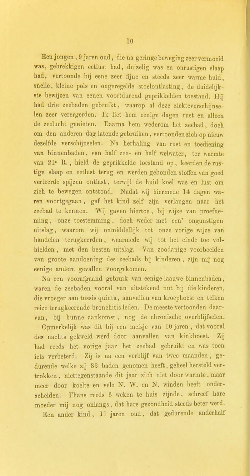 Een jongen , 9 jaren oud, die na geringe beweging zeer vermoeid was, gebrekkigen eetlust had, duizelig was en onrustigen slaap had, vertoonde bij eene zeer fijne en steeds zeer warme huid snelle, kleine pols en ongeregelde stoelontlasting, de duidelijk- ste bewijzen van eenen voortdurend geprikkelden toestand. Hij had drie zeebaden gebruikt, waarop al deze ziekteverschijnse- len zeer verergerden. Ik liet hem eenige dagen rust en alleen de zeelucht genieten. Daarna hem wederom het zeebad, doch om den anderen dag latende gebruiken, vertoonden zich op nieuw dezelfde verschijnselen. Na herhaling van rust en toediening van binnenbaden, van half zee- en half welwater, ter warmte van 21° R., hield de geprikkelde toestand op, keerden de rus- tige slaap en eetlust terug en werden gebonden stoffen van goed verteerde spijzen ontlast, terwijl de huid koel was en lust om zich te bewegen ontstond. Nadat wij hiermede 14 dagen wa- ren voortgegaan, gaf het kind zelf zijn verlangen naar het zeebad te kennen. Wij gaven hiertoe, bij wijze van proefne- ming , onze toestemming, doch weder met een' ongunstigen uitslag, waarom wij onmiddellijk tot onze vorige wijze van handelen terugkeerden, waarmede wij tot het einde toe vol- hielden , met den besten uitslag. Van zoodanige voorbeelden van groote aandoening des zeebads bij kinderen , zijn mij nog eenige andere gevallen voorgekomen. Na een voorafgaand gebruik van eenige laauwe binnenbaden, waren de zeebaden vooral van uitstekend nut bij die kinderen, die vroeger aan tussis quinta, aanvallen van kroephoest en telken reize terugkeerende bronchitis leden. De meeste vertoonden daar- van, bij hunne aankomst, nog de chronische overblijfselen. Opmerkelijk was dit bij een meisje van 10 jaren , dat vooral des nachts gekweld werd door aanvallen van kinkhoest. Zij had reeds het vorige jaar het zeebad gebruikt en was toen iets verbeterd. Zij is na een verblijf van twee maanden, ge- durende welke zij 32 baden genomen heeft, geheel hersteld ver- trokken , niettegenstaande dit jaar zich niet door warmte, maar meer door koelte en vele N. W. en N. winden heelt onder- scheiden. Thans reeds 6 weken te huis zijnde, schreef hare moeder mij nog onlangs, dat hare gezondheid steeds beter werd. Een ander kind, 11 jaren oud, dat gedurende anderhalf