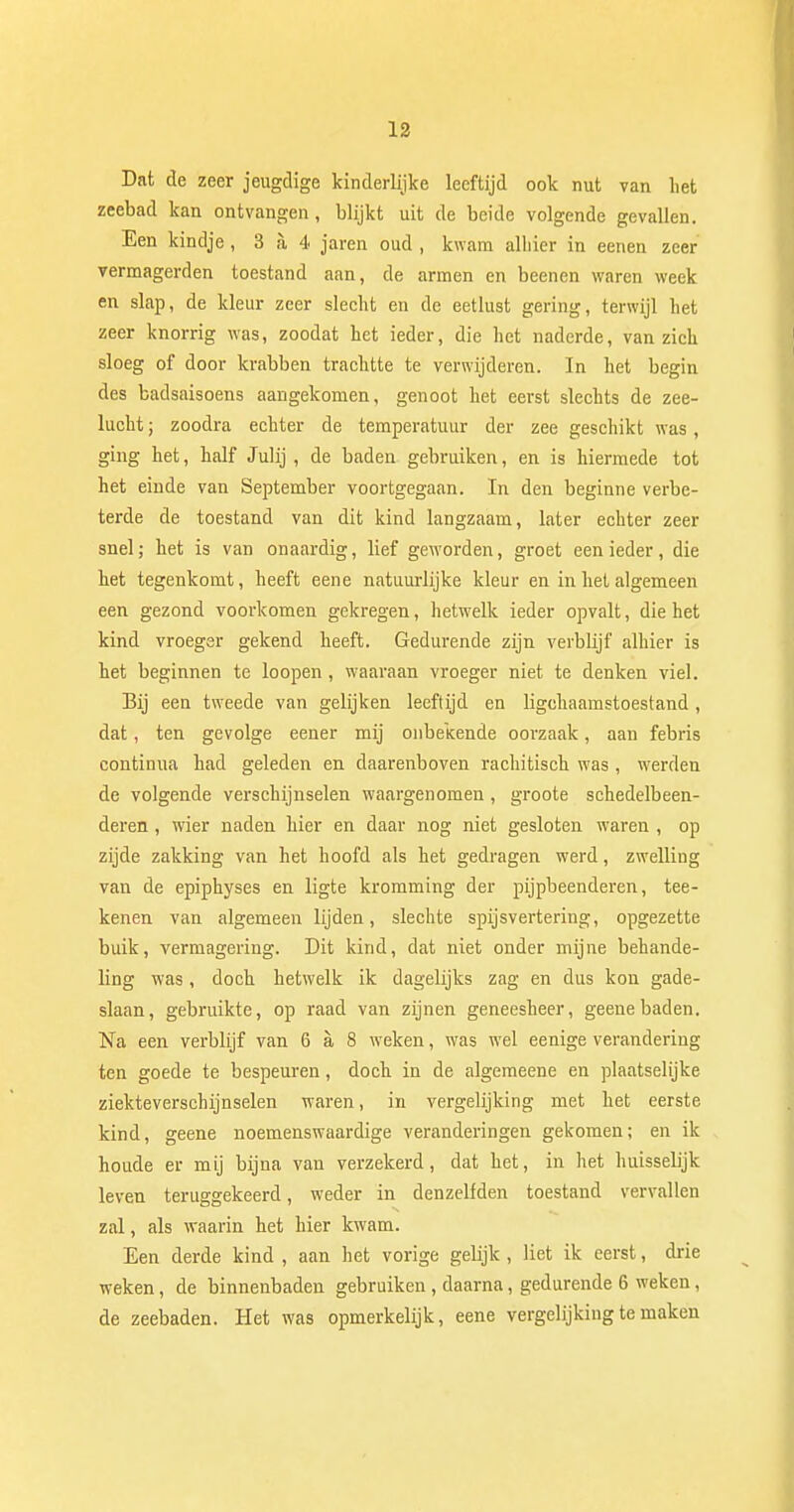 Dat de zeer jeugdige kinderlijke leeftijd ook nut van liet zeebad kan ontvangen, blijkt uit de beide volgende gevallen. Een kindje, 3 a 4 jaren oud , kwam alhier in eenen zeer vermagerden toestand aan, de armen en beenen waren week en slap, de kleur zeer slecht en de eetlust gering, terwijl het zeer knorrig was, zoodat het ieder, die het naderde, van zich sloeg of door krabben trachtte te verwijderen. In het begin des badsaisoens aangekomen, genoot het eerst slechts de zee- lucht ; zoodra echter de temperatuur der zee geschikt was, ging het, half Julij , de baden gebruiken, en is hiermede tot het einde van September voortgegaan. In den beginne verbe- terde de toestand van dit kind langzaam, later echter zeer snel; het is van onaardig, lief geworden, groet een ieder, die het tegenkomt, heeft eene natuurlijke kleur en in het algemeen een gezond voorkomen gekregen, hetwelk ieder opvalt, die het kind vroeger gekend heeft. Gedurende zijn verblijf alhier is het beginnen te loopen, waaraan vroeger niet te denken viel. Bij een tweede van gelijken leeftijd en ligchaamstoestand , dat, ten gevolge eener mij onbekende oorzaak, aan febris continua had geleden en daarenboven rachitisch was , werden de volgende verschijnselen waargenomen, groote schedelbeen- deren , wier naden hier en daar nog niet gesloten waren , op zijde zakking van het hoofd als het gedragen werd, zwelling van de epiphyses en ligte kromming der pijpbeenderen, tee- kenen van algemeen lijden, slechte spijsvertering, opgezette buik, vermagering. Dit kind, dat niet onder mijne behande- ling was, doch hetwelk ik dagelijks zag en dus kon gade- slaan, gebruikte, op raad van zijnen geneesheer, geene baden. Na een verblijf van 6 a 8 weken, was wel eenige verandering ten goede te bespeuren, doch in de algemeene en plaatselijke ziekteverschijnselen waren, in vergelijking met het eerste kind, geene noemenswaardige veranderingen gekomen; en ik houde er mij bijna van verzekerd, dat het, in het huisselijk leven teruggekeerd, weder in denzelfden toestand vervallen zal, als waarin het hier kwam. Een derde kind , aan het vorige gelijk , liet ik eerst, drie weken, de binnenbaden gebruiken, daarna, gedurende 6 weken, de zeebaden. Het was opmerkelijk, eene vergelijking te maken