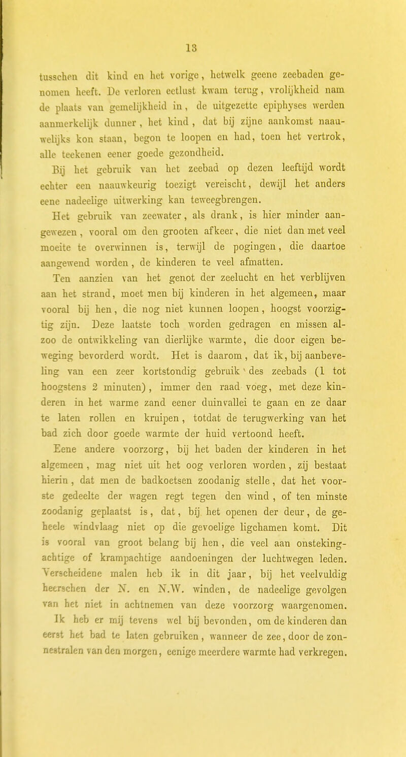 tusschen dit kind en het vorige, hetwelk geene zeebaden ge- nomen heeft. De verloren eetlust kwam terug, vrolijkheid nam de plaats van gemelijkheid in, de uitgezette epiphyses werden aanmerkelijk dunner , het kind , dat bij zijne aankomst naau- welijks kon staan, begon te loopen en had, toen het vertrok, alle teekenen eener goede gezondheid. Bij het gebruik van het zeebad op dezen leeftijd wordt echter een naauwkeurig toezigt vereischt, dewijl het anders eene nadeelige uitwerking kan teweegbrengen. Het gebruik van zeewater, als drank, is hier minder aan- gewezen , vooral om den grooten afkeer, die niet dan met veel moeite te overwinnen is, terwijl de pogingen, die daartoe aangewend worden, de kinderen te veel afmatten. Ten aanzien van het genot der zeelucht en het verblijven aan het strand, moet men bij kinderen in het algemeen, maar vooral bij hen, die nog niet kunnen loopen, hoogst voorzig- tig zijn. Deze laatste toch worden gedragen en missen al- zoo de ontwikkeling van dierlijke warmte, die door eigen be- weging bevorderd wordt. Het is daarom, dat ik, bij aanbeve- ling van een zeer kortstondig gebruik1 des zeebads (1 tot hoogstens 2 minuten), immer den raad voeg, met deze kin- deren in het warme zand eener duinvallei te gaan en ze daar te laten rollen en kruipen, totdat de terugwerking van het bad zich door goede warmte der huid vertoond heeft. Eene andere voorzorg, bij het baden der kinderen in het algemeen , mag niet uit het oog verloren worden, zij bestaat hierin , dat men de badkoetsen zoodanig stelle, dat het voor- ste gedeelte der wagen regt tegen den wind , of ten minste zoodanig geplaatst is, dat, bij het openen der deur, de ge- heele windvlaag niet op die gevoelige ligchamen komt. Dit is vooral van groot belang bij hen, die veel aan onsteking- achtige of krampachtige aandoeningen der luchtwegen leden. Verscheidene malen heb ik in dit jaar, bij het veelvuldig heerschen der N. en N.W. winden, de nadeelige gevolgen van het niet in aebtnemen van deze voorzorg waargenomen. Ik heb er mij tevens wel bij bevonden, om de kinderen dan eerst het bad te laten gebruiken, wanneer de zee, door de zon- nestralen van den morgen, eenige meerdere warmte had verkregen.