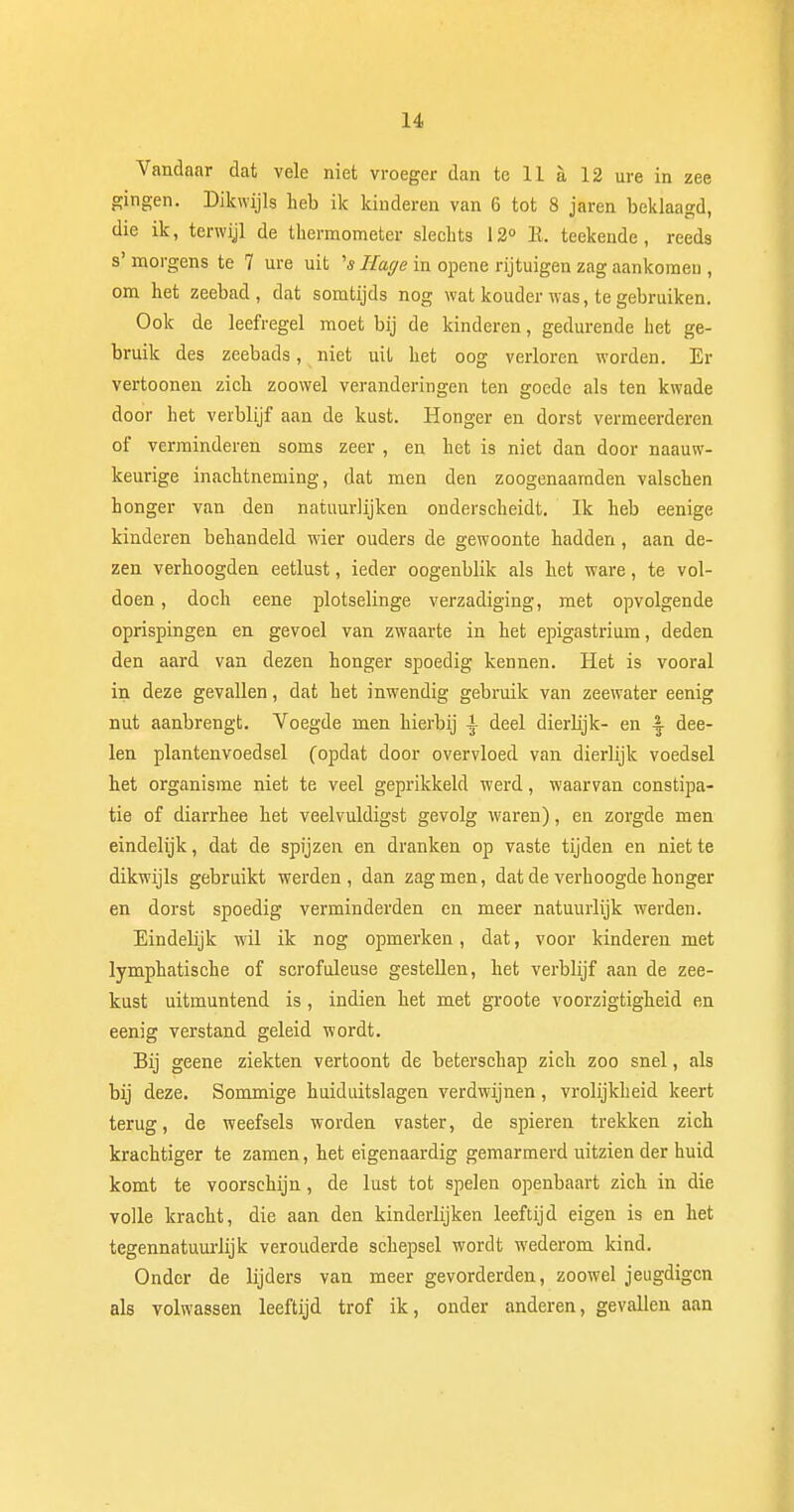 Vandaar dat vele niet vroeger dan te 11 a 12 ure in zee gingen. Dikwijls heb ik kinderen van 6 tot 8 jaren beklaagd, die ik, terwijl de thermometer slechts 12° E. teekende, reeds s' morgens te 7 ure uit 's Rage in opene rijtuigen zag aankomen , om het zeebad, dat somtijds nog wat kouder was, te gebruiken. Ook de leefregel moet bij de kinderen, gedurende het ge- bruik des zeebads, niet uit het oog verloren worden. Er vertoonen zich zoowel veranderingen ten goede als ten kwade door het verblijf aan de kust. Honger en dorst vermeerderen of verminderen soms zeer , en het is niet dan door naauw- keurige inachtneming, dat men den zoogenaamden valschen honger van den natuurlijken onderscheidt. Ik heb eenige kinderen behandeld wier ouders de gewoonte hadden, aan de- zen verhoogden eetlust, ieder oogenblik als het ware, te vol- doen , doch eene plotselinge verzadiging, met opvolgende oprispingen en gevoel van zwaarte in het epigastrium, deden den aard van dezen honger spoedig kennen. Het is vooral in deze gevallen, dat het inwendig gebruik van zeewater eenig nut aanbrengt. Voegde men hierbij i deel dierlijk- en -| dee- len plantenvoedsel (opdat door overvloed van dierlijk voedsel het organisme niet te veel geprikkeld werd, waarvan constipa- tie of diarrhee het veelvuldigst gevolg waren), en zorgde men eindelijk, dat de spijzen en dranken op vaste tijden en niette dikwijls gebruikt werden, dan zag men, dat de verhoogde honger en dorst spoedig verminderden en meer natuurlijk werden. Eindehjk w!il ik nog opmerken, dat, voor kinderen met lymphatische of scrofuleuse gestellen, het verblijf aan de zee- kust uitmuntend is , indien het met groote voorzigtigheid en eenig verstand geleid wordt. Bij geene ziekten vertoont de beterschap zich zoo snel, als bij deze. Sommige huiduitslagen verdwijnen, vrolijkheid keert terug, de weefsels worden vaster, de spieren trekken zich krachtiger te zamen, het eigenaardig gemarmerd uitzien der huid komt te voorschijn, de lust tot spelen openbaart zich in die volle kracht, die aan den kinderlijken leeftijd eigen is en het tegennatuurlijk verouderde schepsel wordt wederom kind. Onder de lijders van meer gevorderden, zoowel jeugdigen als volwassen leeftijd trof ik, onder anderen, gevallen aan