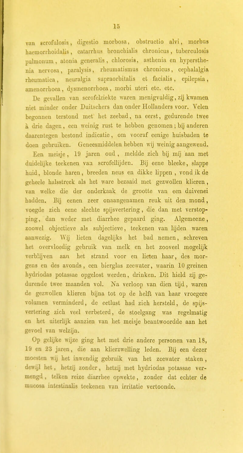 van scrofulosis, digestio morbosa, obstructio alvi, morbus haemorrhoidalis, catarrhus broncbialis chromens, tuberculosis pulmonum, atonia generalis, chlorosis, asthenia en hypersthe- nia nervosa, paralysis, rheuinatismus cbronicus, cepbalalgia rheurnatica, neuralgia supraorbitalis et facialis, epilepsia, amenorrboea, dysmenorrhoea, morbi uteri etc. etc. De gevallen van scrofelziekte waren menigvuldig, zij kwamen niet minder onder Duitscbers dan onder Hollanders voor. Velen begonnen terstond met' bet zeebad, na eerst, gedurende twee a drie dagen, een weinig rust te hebben genomen; bij anderen daarentegen bestond indicatie, om vooraf eenige huisbaden te doen gebruiken. Geneesmiddelen hebben wij weinig aangewend. Een meisje , 19 jaren oud , meldde zich bij mij aan met duidelijke teekenen van scrofellijdec. Bij eene bleeke, slappe huid, blonde haren, breeden neus en dikke lippen, vond ik de geheele halsstreek als het ware bezaaid met gezwollen klieren, van welke die der onderkaak de grootte van een duivenei hadden. Bij eenen zeer onaangenamen reuk uit den mond, voegde zich eene slechte spijsvertering, die dan met verstop- ping , dan weder met diarrhee gepaard ging. Algemeene, zoowel objectieve als subjectieve, teekenen van lijden waren aanwezig. Wij lieten dagehjks het bad nemen, schreven het overvloedig gebruik van melk en het zooveel mogelijk verblijven aan het strand voor en lieten haar, des mor- gens en des avonds, een bierglas zeewater, waarin 10 greinen hydriodas potassae opgelost werden, drinken. Dit hield zij ge- durende twee maanden vol. Na verloop van dien tijd, waren de gezwollen klieren bijna tot op de helft van haar vroegere volumen verminderd, de eetlust had zich hersteld, de spijs- vertering zich veel verbeterd, de stoelgang was regelmatig en het uiterlijk aanzien van het meisje beantwoordde aan het gevoel van welzijn. Op geüjke wijze ging het met drie andere personen van 18, 19 en 23 jaren, die aan klierzwelling leden. Bij een dezer moesten wij het inwendig gebruik van het zeewater staken, dewijl het, hetzij zonder, hetzij met hydriodas potassae ver- mengd , telken reize diarrhee opwekte, zonder dat echter de mucosa intestinalis teekenen van irritatie vertoonde.