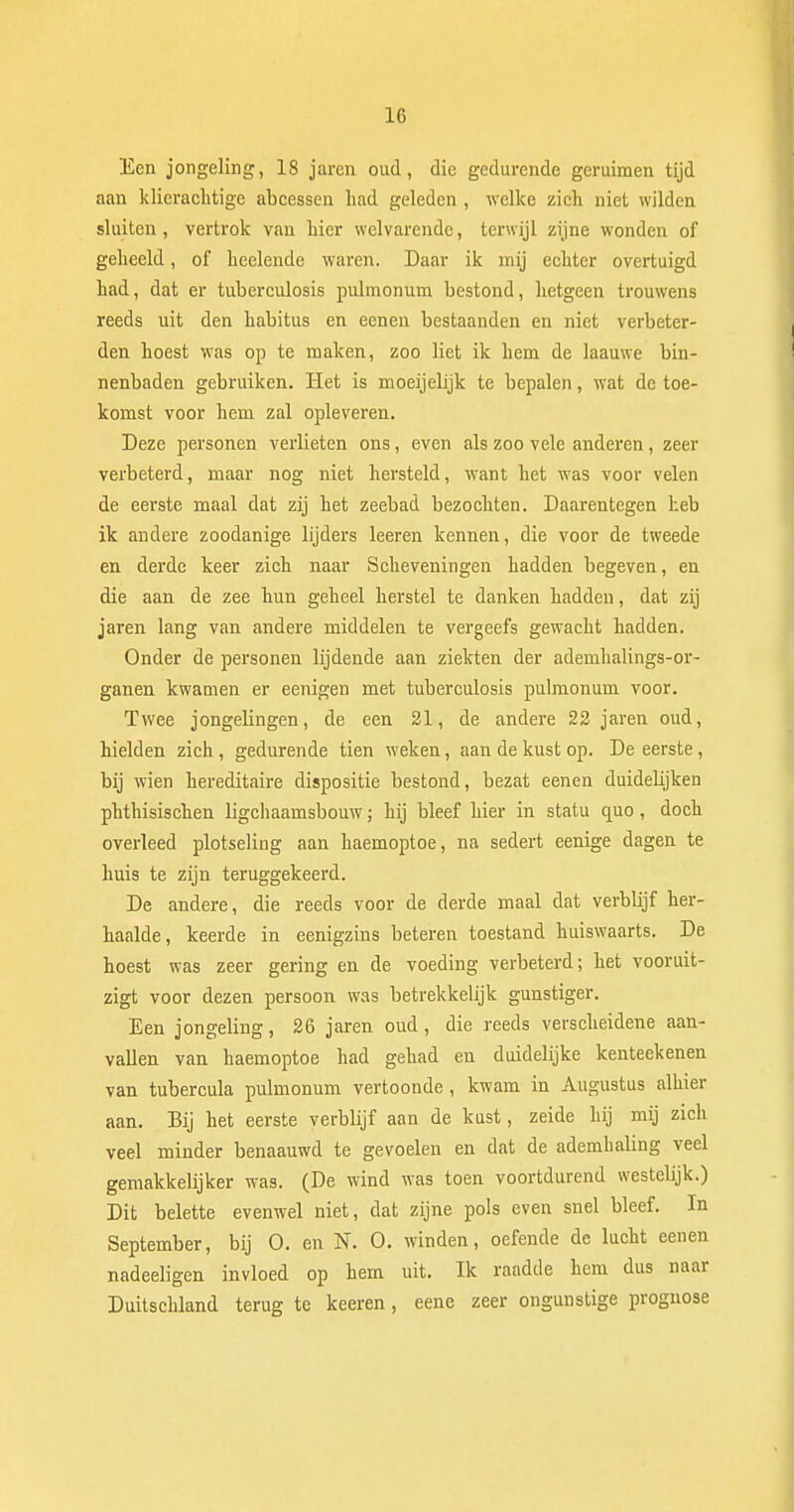 Een jongeling, 18 jaren oud, die gedurende geruimen tijd aan klierachtige abcessen had geleden , welke zich niet wilden sluiten, vertrok van hier welvarende, terwijl zijne wonden of geheeld, of heelende waren. Daar ik mij echter overtuigd had, dat er tuberculosis pulmonum bestond, hetgeen trouwens reeds uit den habitus en eenen bestaanden en niet verbeter- den hoest was op te maken, zoo liet ik hem de laauwe bin- nenbaden gebruiken. Het is moeijelijk te bepalen, wat de toe- komst voor hem zal opleveren. Deze personen verlieten ons, even als zoo vele anderen, zeer verbeterd, maar nog niet hersteld, want het was voor velen de eerste maal dat zij het zeebad bezochten. Daarentegen heb ik andere zoodanige lijders leeren kennen, die voor de tweede en derde keer zich naar Scheveningen hadden begeven, en die aan de zee hun geheel herstel te danken hadden, dat zij jaren lang van andere middelen te vergeefs gewacht hadden. Onder de personen lijdende aan ziekten der ademhalings-or- ganen kwamen er eenigen met tuberculosis pulmonum voor. Twee jongelingen, de een 21, de andere 22 jaren oud, hielden zich, gedurende tien weken, aan de kust op. De eerste, bij wien hereditaire dispositie bestond, bezat eenen duidelijken phthisischen ligchaamsbouw; hij bleef hier in statu quo, doch overleed plotseling aan haemoptoe, na sedert eenige dagen te huis te zijn teruggekeerd. De andere, die reeds voor de derde maal dat verblijf her- haalde, keerde in eenigzins beteren toestand huiswaarts. De hoest was zeer gering en de voeding verbeterd; het vooruit- zigt voor dezen persoon was betrekkelijk gunstiger. Een jongeling, 26 jaren oud, die reeds verscheidene aan- vallen van haemoptoe had gehad en duidelijke kenteekenen van tubercula pulmonum vertoonde, kwam in Augustus alhier aan. Bij het eerste verblijf aan de kust, zeide hij mij zich veel minder benaauwd te gevoelen en dat de ademhaling veel gemakkelijker was. (De wind was toen voortdurend westelijk.) Dit belette evenwel niet, dat zijne pols even snel bleef. In September, bij O. en N. O. winden, oefende de lucht eenen nadeeligen invloed op hem uit. Ik raadde hem dus naar Duitschland terug te keeren, eene zeer ongunstige prognose