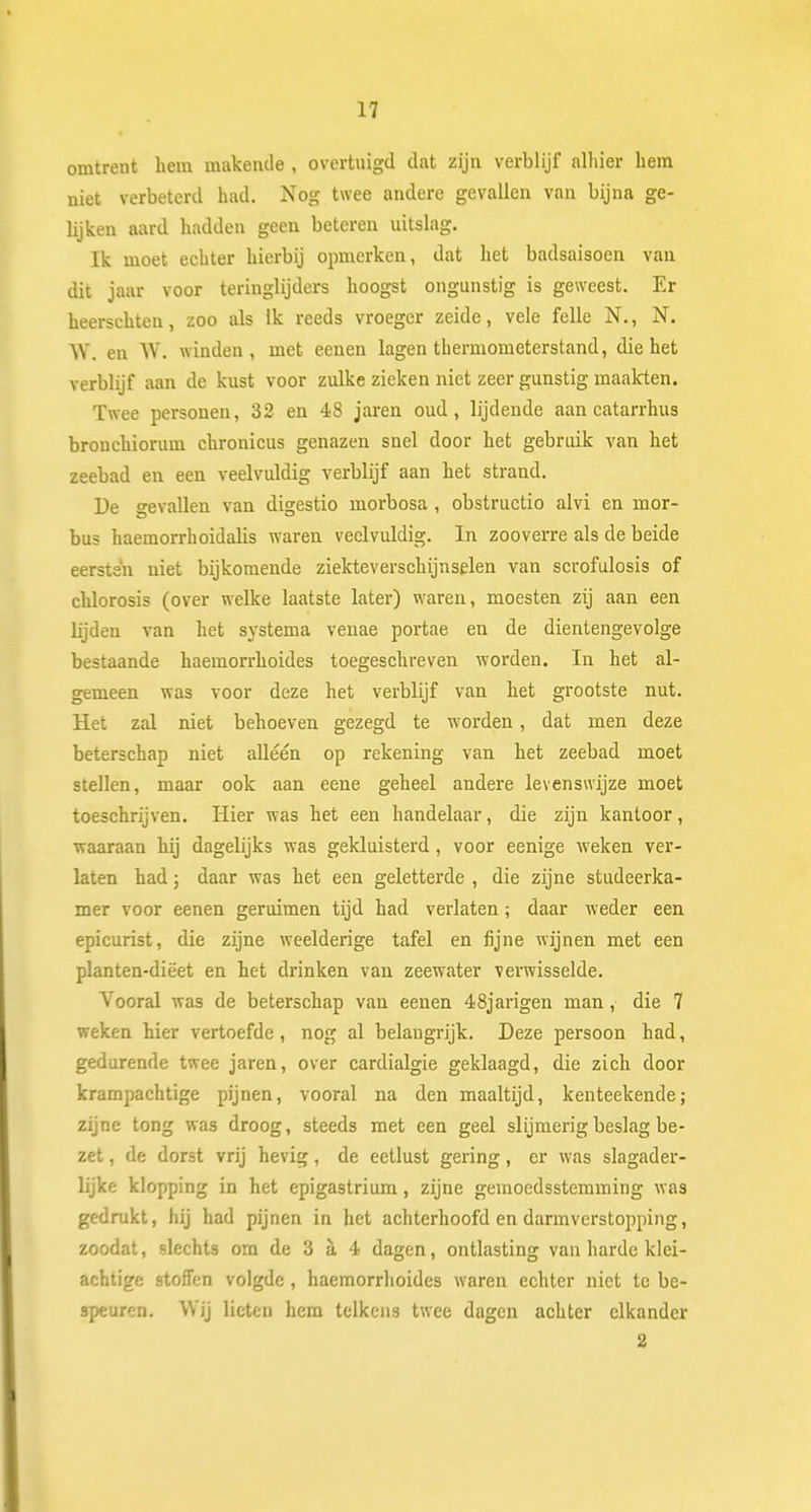 M omtrent hem makende, overtuigd dat zijn verblijf alhier hem niet verbeterd had. Nog twee andere gevallen van bijna ge- lijken aard hadden geen beteren uitslag. Ik moet echter hierbij opmerken, dat het badsaisoen van dit jaar voor teringlijders hoogst ongunstig is geweest. Er heerschten, zoo als Ik reeds vroeger zeide, vele felle N., N. \Y. en W. winden, met eenen lagen thermometerstand, die het verblijf aan de kust voor zulke zieken niet zeer gunstig maakten. Twee personen, 32 en 48 jaren oud, lijdende aan catarrhus bronchiorum chronicus genazen snel door het gebruik van het zeebad en een veelvuldig verblijf aan het strand. De gevallen van digestio morbosa , obstructio alvi en mor- bus haemorrhoidalis wareu veelvuldig. In zooverre als de beide eersten uiet bijkomende ziekteverschijnselen van scrofulosis of chlorosis (over welke laatste later) waren, moesten zij aan een lijden van het systema venae portae en de dientengevolge bestaande haemorrhoides toegeschreven worden. In het al- gemeen was voor deze het verblijf van het grootste nut. Het zal niet behoeven gezegd te worden, dat men deze beterschap niet alléén op rekening van het zeebad moet stellen, maar ook aan eene geheel andere levenswijze moet toeschrijven. Hier was het een handelaar, die zijn kantoor, waaraan hij dagelijks was gekluisterd, voor eenige weken ver- laten had; daar was het een geletterde , die zijne studeerka- mer voor eenen geruimen tijd had verlaten; daar weder een epicurist, die zijne weelderige tafel en fijne wijnen met een planten-diëet en het drinken van zeewater verwisselde. Vooral was de beterschap van eenen 48jarigen man, die 7 weken hier vertoefde, nog al belangrijk. Deze persoon had, gedurende twee jaren, over cardialgie geklaagd, die zich door krampachtige pijnen, vooral na den maaltijd, kenteekende; zijne tong was droog, steeds met een geel slijmerig beslag be- zet , de dorst vrij hevig, de eetlust gering, er was slagader- lijke klopping in het epigastrium, zijne gemoedsstemming was gedrukt, hij had pijnen in het achterhoofd en darmverstopping, zoodat, slechts om de 3 a 4 dagen, ontlasting van harde klei- achtige stoffen volgde , haemorrhoides waren echter niet te be- speuren. Wij lieten hem telkens twee dagen achter elkander
