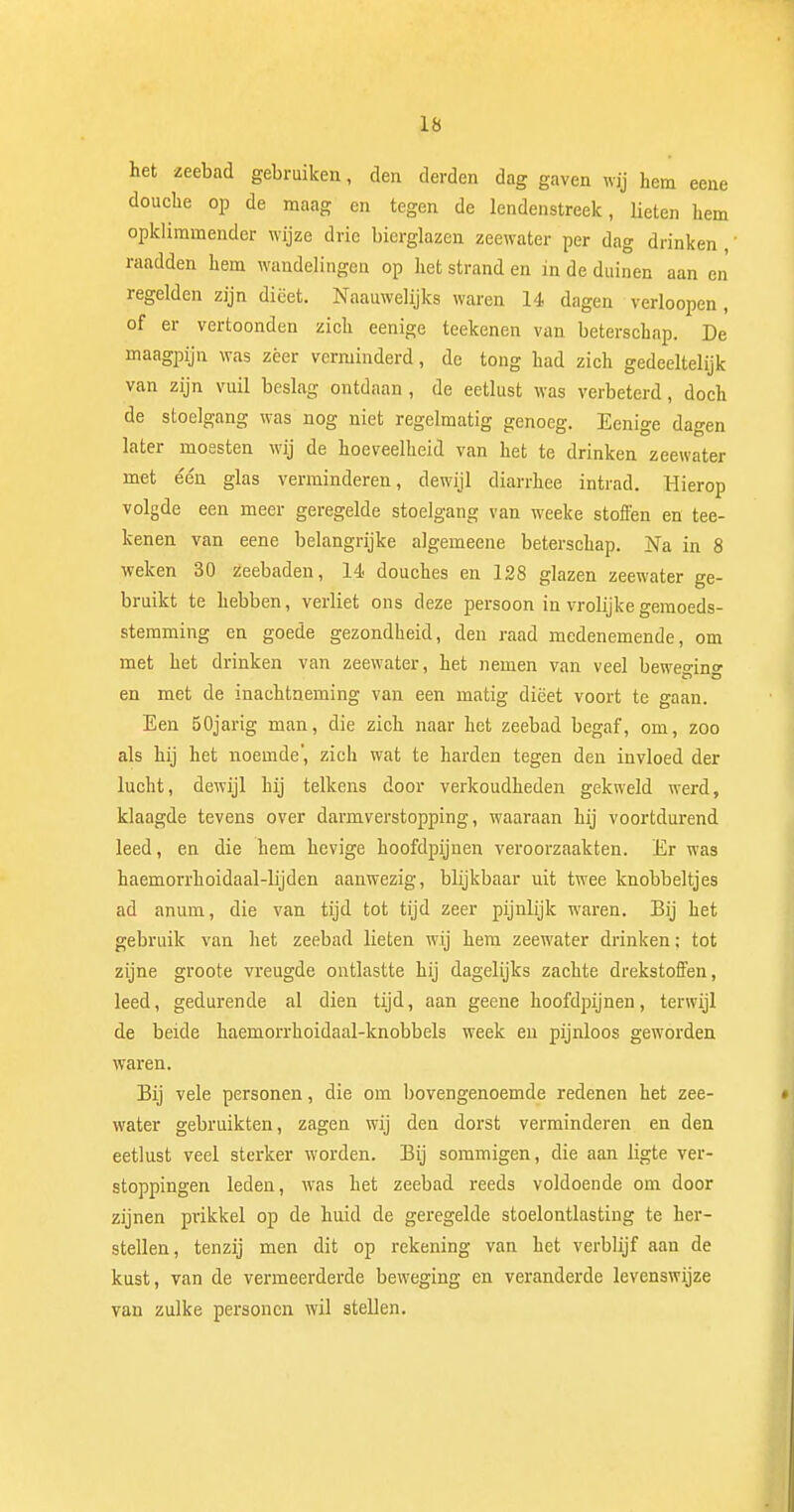 het zeebad gebruiken, den derden dag gaven wij hem eene douche op de maag en tegen de lendenstreek, lieten hem opklimmender wijze drie bierglazen zeewater per dag drinken , raadden hem wandelingen op het strand en in de duinen aan en' regelden zijn dieet. Naauwelijks waren 14 dagen verloopen, of er vertoonden zich eenige teekenen van beterschap. De maagpijn was zeer verminderd, de tong had zich gedeeltelijk van zijn vuil beslag ontdaan , de eetlust was verbeterd, doch de stoelgang was nog niet regelmatig genoeg. Eenige dagen later moesten wij de hoeveelheid van het te drinken zeewater met één glas verminderen, dewijl diarrhee intrad. Hierop volgde een meer geregelde stoelgang van weeke stoffen en tee- kenen van eene belangrijke algemeene beterschap. Na in 8 weken 30 zeebaden, 14 douches en 128 glazen zeewater ge- bruikt te hebben, verliet ons deze persoon in vrolijke gemoeds- stemming en goede gezondheid, den raad medenemende, om met het drinken van zeewater, het nemen van veel bewe°ino- en met de inachtneming van een matig dieet voort te gaan. Een 50jarig man, die zich naar het zeebad begaf, om, zoo als hij het noemde', zich wat te harden tegen den invloed der lucht, dewijl hij telkens door verkoudheden gekweld werd, klaagde tevens over darmverstopping, waaraan hij voortdurend leed, en die hem hevige hoofdpijnen veroorzaakten. Er was haemorrhoidaal-lijden aanwezig, blijkbaar uit twee knobbeltjes ad anum, die van tijd tot tijd zeer pijnlijk waren. Bij het gebruik van het zeebad lieten wij hem zeewater drinken; tot zijne groote vreugde ontlastte hij dagelijks zachte drekstoffen, leed, gedurende al dien tijd, aan geene hoofdpijnen, terwijl de beide haemorrhoidaal-knobbels week en pijnloos geworden waren. Bij vele personen, die om bovengenoemde redenen het zee- water gebruikten, zagen wij den dorst verminderen en den eetlust veel sterker worden. Bij sommigen, die aan ligte ver- stoppingen leden, was het zeebad reeds voldoende om door zijnen prikkel op de huid de geregelde stoelontlasting te her- stellen, tenzij men dit op rekening van het verblijf aan de kust, van de vermeerderde beweging en veranderde levenswijze van zulke personen wil stellen.