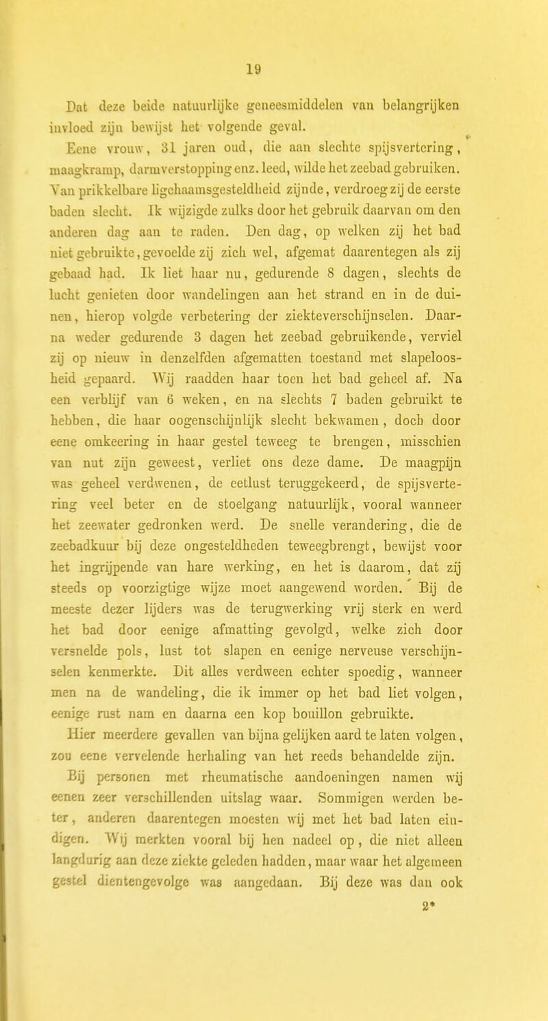 Dat deze beide natuurlijke geneesmiddelen van belangrijken invloed zijn bewijst het volgende geval. Eene vrouw, 31 jaren oud, die aan slechte spijsvertering, maagkramp, darmverstopping enz. leed, wilde het zeebad gebruiken. Van prikkelbare ligchaamsgesteldheid zijnde, verdroeg zij de eerste baden slecht. Ik wijzigde zulks door het gebruik daarvan om den anderen dag aan te raden. Den dag, op welken zij het bad niet gebruikte,gevoelde zij zich wel, afgemat daarentegen als zij gebaad had. Ik liet haar nu, gedurende 8 dagen, slechts de lucht genieten door wandelingen aan het strand en in de dui- nen, hierop volgde verbetering der ziekteverschijnselen. Daar- na weder gedurende 3 dagen het zeebad gebruikende, verviel zij op nieuw in denzelfden afgematten toestand met slapeloos- heid gepaard. Wij raadden haar toen het bad geheel af. Na een verbb'jf van 6 weken, en na slechts 7 baden gebruikt te hebben, die haar oogensclüjnlijk slecht bekwamen, doch door eene omkeering in haar gestel teweeg te brengen, misschien van nut zijn geweest, verliet ons deze dame. De maagpijn was geheel verdwenen, de eetlust teruggekeerd, de spijsverte- ring veel beter en de stoelgang natuurlijk, vooral wanneer het zeewater gedronken werd. De snelle verandering, die de zeebadkuur bij deze ongesteldheden teweegbrengt, bewijst voor het ingrijpende van hare werking, en het is daarom, dat zij steeds op voorzigtige wijze moet aangewend worden. Bij de meeste dezer lijders was de terugwerking vrij sterk en werd het bad door eenige afmatting gevolgd, welke zich door versnelde pols, lust tot slapen en eenige nerveuse verschijn- selen kenmerkte. Dit alles verdween echter spoedig, wanneer men na de wandeling, die ik immer op het bad liet volgen, eenige rust nam en daarna een kop bouillon gebruikte. Hier meerdere gevallen van bijna gelijken aard te laten volgen, zou eene vervelende herhaling van het reeds behandelde zijn. Bij personen met rheumatische aandoeningen namen wij eenen zeer verschillenden uitslag waar. Sommigen werden be- ter , anderen daarentegen moesten wij met het bad laten ein- digen. Wij merkten vooral bij hen nadeel op, die niet alleen langdurig aan deze ziekte geleden hadden, maar waar het algemeen gestel dientengevolge was aangedaan. Bij deze was dan ook 2*