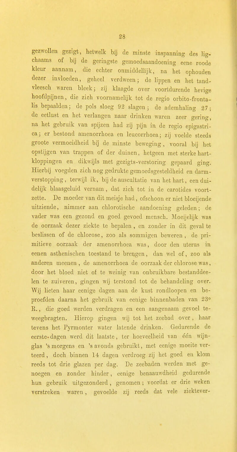 gezwollen gezigt, hetwelk bij de minste inspanning des lig- chaams of bij de geringste gemoedsaandoening eene roode kleur aannam, die echter onmiddellijk, na het ophouden dezer invloeden, geheel verdween; de lippen en het tand- vleesch waren bleek; zij klaagde over voortdurende hevige hoofdpijnen, die zich voornamelijk tot de regio orbito-fronta- lis bepaalden; de pols sloeg 92 slagen; de ademhaling 27; de eetlust en het verlangen naar drinken waren zeer gering, na het gebruik van spijzen had zij pijn in de regio epigastri- ca; er bestond amenorrhoea en leucorrhoea; zij voelde steeds groote vermoeidheid bij de minste beweging, vooral bij het opstijgen van trappen of der duinen, hetgeen met sterke hart- kloppingen en dikwijls met gezigts-verstoring gepaard ging. Hierbij voegden zich nog gedrukte gemoedsgesteldheid en darm- verstopping, terwijl ik, bij de auscultatie van het hart, een dui- delijk blaasgeluid vernam, dat zich tot in de carotides voort- zette. De moeder van dit meisje had, ofschoon er niet bloeijende uitziende, nimmer aan chlorotische aandoening geleden; de vader was een gezond en goed gevoed mensch. Moeijelijk was de oorzaak dezer ziekte te bepalen , en zonder in dit geval te beslissen of de chlorose, zoo als sommigen beweren , de pri- mitieve oorzaak der amenorrhoea was, door den uterus in eenen asthenischen toestand te brengen, dan wel of, zoo als anderen meenen , de amenorrhoea de oorzaak der chlorose was, door het bloed niet of te weinig van onbruikbare bestanddee- len te zuiveren, gingen wij terstond tot de behandeling over. Wij lieten haar eenige dagen aan de kust rondloopen en be- proefden daarna het gebruik van eenige binnenbaden van 23° K., die goed werden verdragen en een aangenaam gevoel te- weegbragten. Hierop gingen wij tot het zeebad over, haar tevens het Pyrmonter water latende drinken. Gedurende de eerste-dagen werd dit laatste, ter hoeveelheid van één wijn- glas 's morgens en 's avonds gebruikt, met eenige moeite ver- teerd , doch binnen 14 dagen verdroeg zij het goed en klom reeds tot drie glazen per dag. De zeebaden werden met ge- noegen en zonder hinder, eenige benaauwdheid gedurende hun gebruik uitgezonderd, genomen ; voordat er drie weken verstreken waren, gevoelde zij reeds dat vele ziektever-