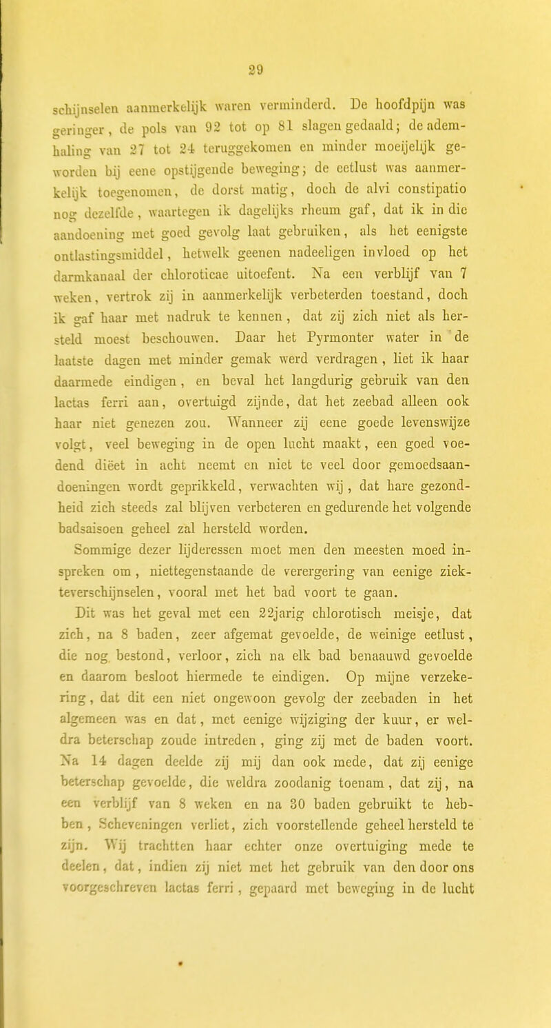 schijnselen aanmerkelijk waren verminderd. De hoofdpijn was geringer, de pols van 92 tot op 81 slagen gedaald; de adem- haling van 27 tot 2-i teruggekomen en minder moeijehjk ge- worden bij eene opstijgende beweging; de eetlust was aanmer- kelijk toegenomen, de dorst matig, doch de alvi constipatio nog dezellUe , waartegen ik dagelijks rheum gaf, dat ik in die aandoening met goed gevolg laat gebruiken, als het eenigste ontlastingsmiddel, hetwelk geenen nadeeligen invloed op het darmkanaal der chloroticae uitoefent. Na een verblijf van 7 weken, vertrok zij in aanmerkelijk verbeterden toestand, doch ik gaf haar met nadruk te kennen , dat zij zich niet als her- steld moest beschouwen. Daar het Pyrmonter water in 'de laatste dagen met minder gemak werd verdragen , liet ik haar daarmede eindigen, en beval het langdurig gebruik van den lactas ferri aan, overtuigd zijnde, dat het zeebad alleen ook haar niet genezen zou. Wanneer zij eene goede levenswijze volgt, veel beweging in de open lucht maakt, een goed voe- dend diëet in acht neemt en niet te veel door gemoedsaan- doeningen wordt geprikkeld, verwachten wij, dat hare gezond- heid zich steeds zal blijven verbeteren en gedurende het volgende badsaisoen geheel zal hersteld worden. Sommige dezer lijderessen moet men den meesten moed in- spreken om , niettegenstaande de verergering van eenige ziek- teverschijnselen, vooral met het bad voort te gaan. Dit was het geval met een 22jarig chlorotisch meisje, dat zich, na 8 baden, zeer afgemat gevoelde, de weinige eetlust, die nog bestond, verloor, zich na elk bad benaauwd gevoelde en daarom besloot hiermede te eindigen. Op mijne verzeke- ring , dat dit een niet ongewoon gevolg der zeebaden in het algemeen was en dat, met eenige wijziging der kuur, er wel- dra beterschap zoude intreden , ging zij met de baden voort. Na 14 dagen deelde zij mij dan ook mede, dat zij eenige beterschap gevoelde, die weldra zoodanig toenam, dat zij, na een verblijf van 8 weken en na 30 baden gebruikt te heb- ben , Scheveningen verliet, zich voorstellende geheel hersteld te zijn. Wij trachtten haar echter onze overtuiging mede te deelen, dat, indien zij niet met het gebruik van den door ons voorgeschreven lactas ferri , gepaard met beweging in de lucht