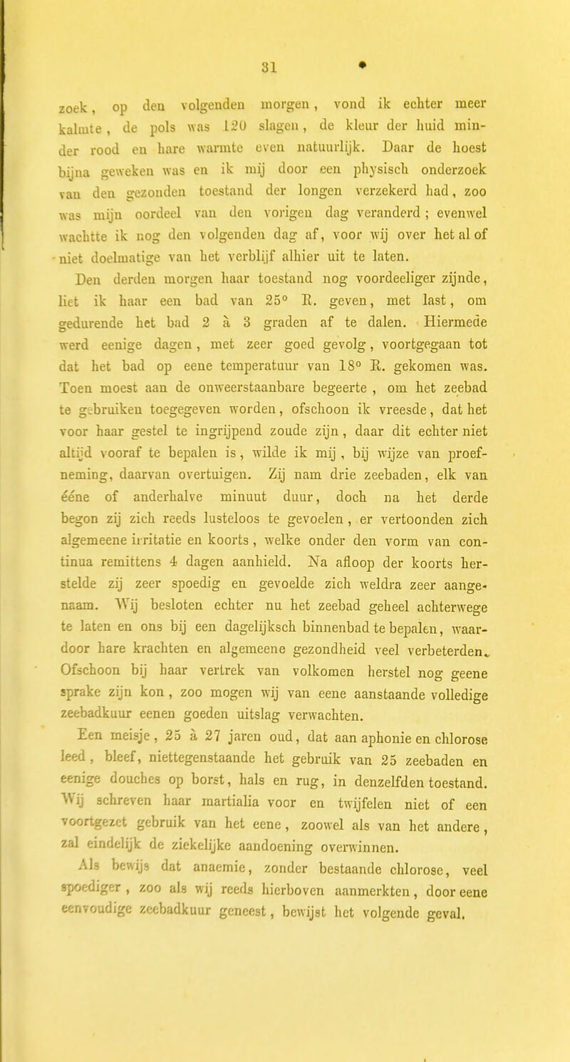 zoek, op den volgenden morgen, vond ik echter meer kalmte, de pols was .120 slagen, de kleur der huid min- der rood en hare warmte even natuurlijk. Daar de hoest bijna geweken was en ik mij door een physisch onderzoek van den gezonden toestand der longen verzekerd had, zoo was mijn oordeel van den vorigen dag veranderd; evenwel wachtte ik nog den volgenden dag af, voor wij over het al of niet doelmatige van het verblijf alhier uit te laten. Den derden morgen haar toestand nog voordeeliger zijnde, liet ik haar een bad van 25° E. geven, met last, om gedurende het bad 2 a 3 graden af te dalen. Hiermede werd eenige dagen, met zeer goed gevolg, voortgegaan tot dat het bad op eene temperatuur van 18° E. gekomen was. Toen moest aan de onweerstaanbare begeerte , om het zeebad te gibruiken toegegeven worden, ofschoon ik vreesde, dat het voor haar gestel te ingrijpend zoude zijn, daar dit echter niet altijd vooraf te bepalen is, wilde ik mij , bij wijze van proef- neming, daarvan overtuigen. Zij nam drie zeebaden, elk van ééne of anderhalve minuut duur, doch na het derde begon zij zich reeds lusteloos te gevoelen, er vertoonden zich algemeene irritatie en koorts , welke onder den vorm van con- tinua remittens 4 dagen aanhield. Na afloop der koorts her- stelde zij zeer spoedig en gevoelde zich weldra zeer aange- naam. Wij besloten echter nu het zeebad geheel achterwege te laten en ons bij een dagelijksch binnenbad te bepalen, waar- door hare krachten en algemeene gezondheid veel verbeterden., Ofschoon bij haar vertrek van volkomen herstel nog geene sprake zijn kon , zoo mogen wij van eene aanstaande volledige zeebadkuur eenen goeden uitslag verwachten. Een meisje, 25 a 27 jaren oud, dat aan aphonie en chlorose leed , bleef, niettegenstaande het gebruik van 25 zeebaden en eenige douches op borst, hals en rug, in denzelfden toestand. Wij schreven haar martialia voor en twijfelen niet of een voortgezet gebruik van het eene, zoowel als van het andere, zal eindelijk de ziekelijke aandoening overwinnen. AU bewijs dat anaemie, zonder bestaande chlorose, veel spoediger , zoo als wij reeds hierboven aanmerkten, door eene eenvoudige zeebadkuur geneest, bewijst het volgende geval.