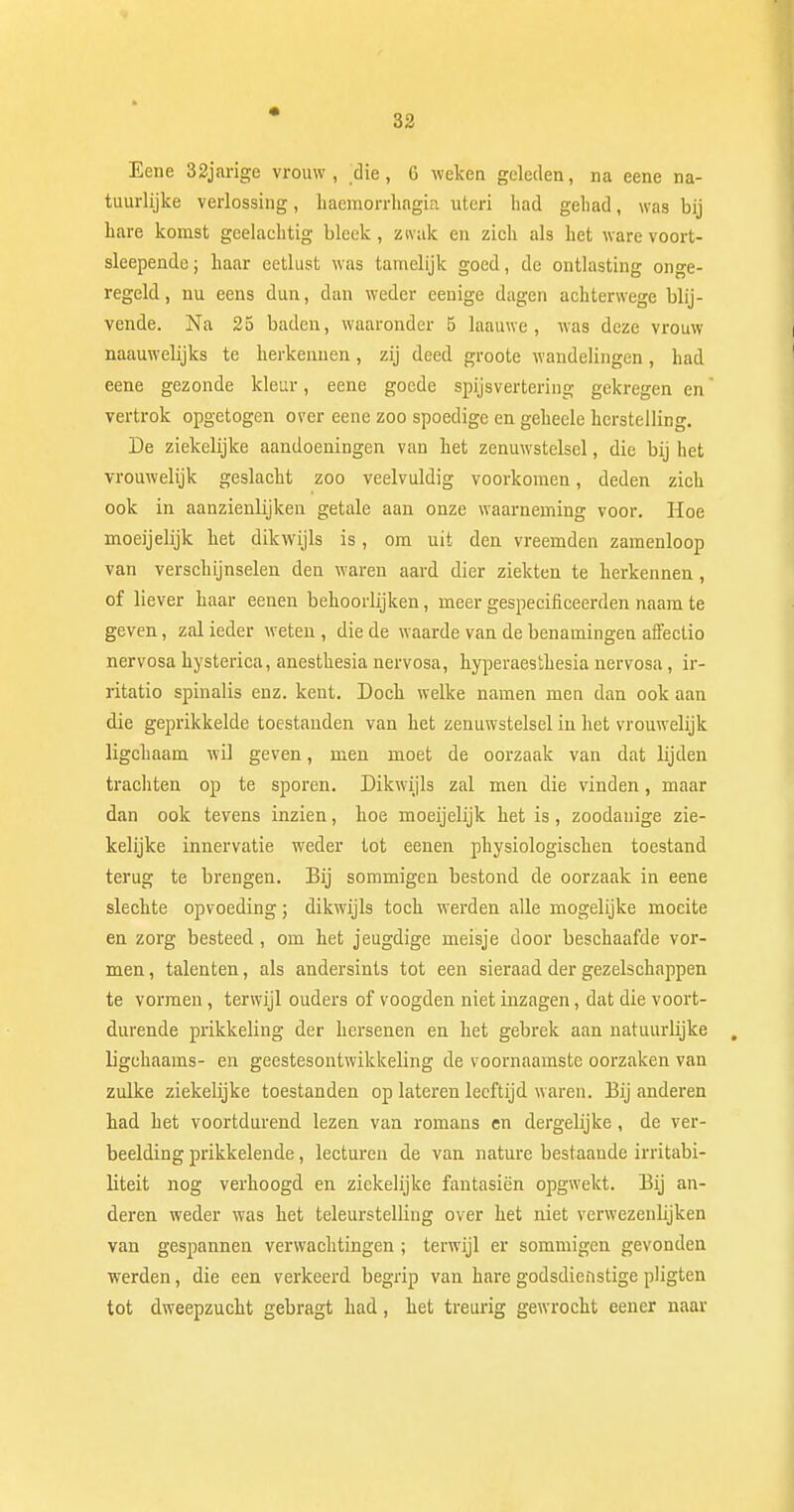 Eene 32jarige vrouw, die, 6 weken geleden, na eene na- tuurlijke verlossing, haemorrhagia uteri had gehad, was bij hare komst geelachtig bleek, zwak en zich als het ware voort- sleepende; haar eetlust was tamelijk goed, de ontlasting onge- regeld, nu eens dun, dan weder eenige dagen achterwege blij- vende. Na 25 baden, waaronder 5 laauwe , was deze vrouw naauwelijks te herkennen, zij deed groote wandelingen, had eene gezonde kleur, eene goede spijsvertering- gekregen en vertrok opgetogen over eene zoo spoedige en geheele herstelling. De ziekelijke aandoeningen van het zenuwstelsel, die bij het vrouwelijk geslacht zoo veelvuldig voorkomen, deden zich ook in aanzienlijken getale aan onze waarneming voor. Hoe moeijelijk het dikwijls is, om uit den vreemden zamenloop van verschijnselen den waren aard dier ziekten te herkennen, of liever haar eenen behoorlijken, meer gespecificeerden naam te geven, zal ieder weten, die de waarde van de benamingen affeclio nervosa hysterica, anesthesia nervosa, hyperaesthesia nervosa, ir- ritatio spinalis enz. kent. Doch welke namen men dan ook aan die geprikkelde toestanden van het zenuwstelsel in het vrouwelijk ligchaam wil geven, men moet de oorzaak van dat lijden trachten op te sporen. Dikwijls zal men die vinden, maar dan ook tevens inzien, hoe moeijelijk het is, zoodanige zie- kelijke innervatie weder tot eenen physiologischen toestand terug te brengen. Bij sommigen bestond de oorzaak in eene slechte opvoeding; dikwijls toch werden alle mogelijke moeite en zorg besteed , om het jeugdige meisje door beschaafde vor- men , talenten, als andersints tot een sieraad der gezelschappen te vormen, terwijl ouders of voogden niet inzagen, dat die voort- durende prikkeling der hersenen en het gebrek aan natuurlijke , ligchaams- en geestesontwikkeling de voornaamste oorzaken van zulke ziekelijke toestanden op lateren leeftijd waren. Bij anderen had het voortdurend lezen van romans en dergelijke, de ver- beelding prikkelende, lecturen de van nature bestaande irritabi- liteit nog verhoogd en ziekelijke fantasiën opgwekt. Bij an- deren weder was het teleurstelling over het niet verwezenlijken van gespannen verwachtingen ; terwijl er sommigen gevonden werden, die een verkeerd begrip van hare godsdienstige pligten tot dweepzucht gebragt had, het treurig gewrocht eener naar