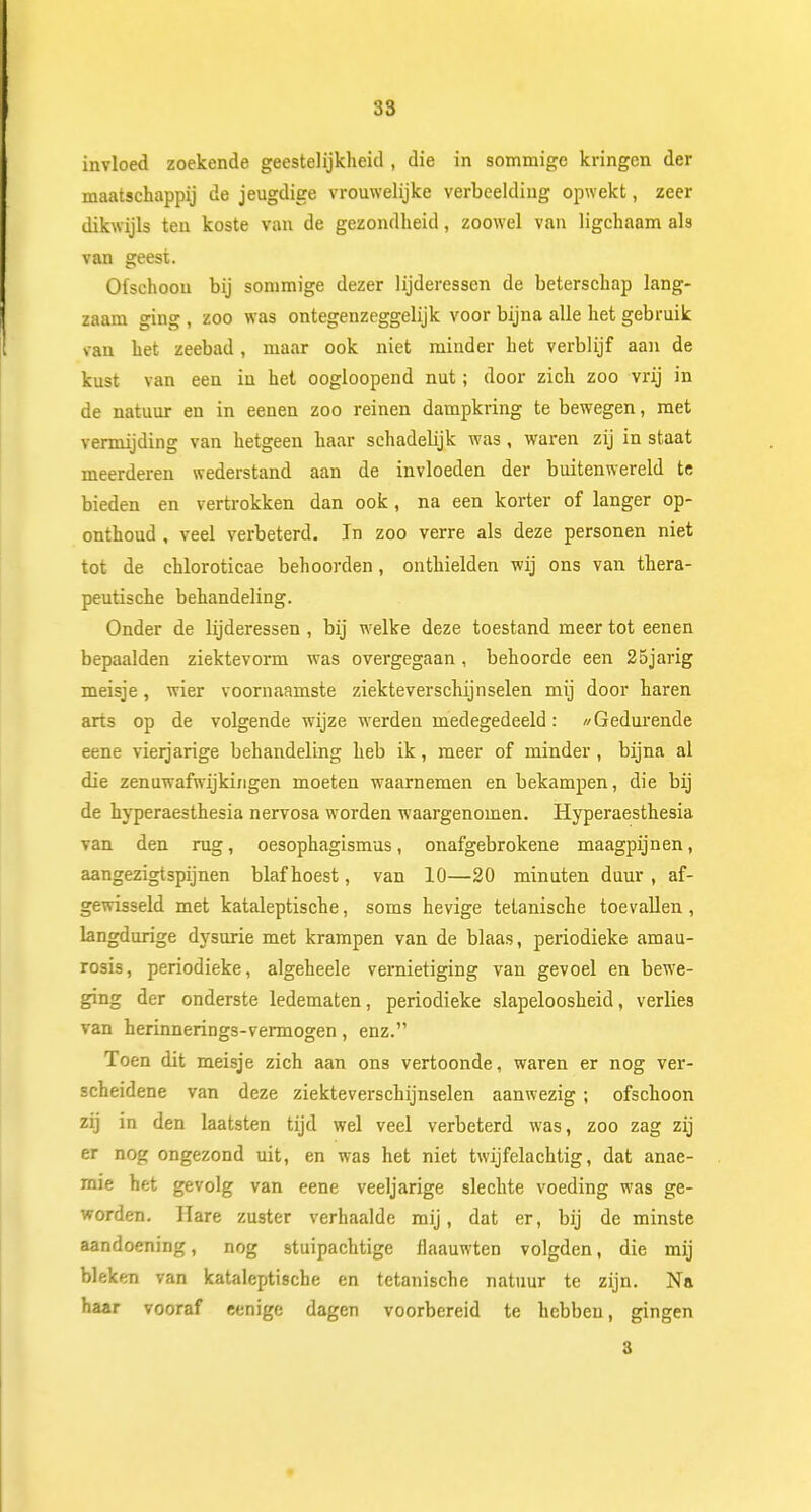 invloed zoekende geestelijkheid , die in sommige kringen der maatschappij de jeugdige vrouwelijke verbeelding opwekt, zeer dikwijls ten koste van de gezondheid, zoowel van ligchaam als van geest. Ofschoon bij sommige dezer lijderessen de beterschap lang- zaam ging , zoo was ontegenzeggelijk voor bijna alle het gebruik van het zeebad , maar ook niet minder het verblijf aan de kust van een in het oogloopend nut; door zich zoo vrij in de natuur en in eenen zoo reinen dampkring te bewegen, met vermijding van hetgeen haar schadeHjk was, waren zij in staat meerderen wederstand aan de invloeden der buitenwereld te bieden en vertrokken dan ook, na een korter of langer op- onthoud , veel verbeterd. In zoo verre als deze personen niet tor de chloroticae behoorden, onthielden wij ons van thera- peutische behandeling. Onder de lijderessen , bij welke deze toestand meer tot eenen bepaalden ziektevorm was overgegaan, behoorde een 25jarig meisje, wier voornaamste ziekteverschijnselen mij door haren arts op de volgende wijze werden medegedeeld: //Gedurende eene vierjarige behandeling heb ik, meer of minder , bijna al die zenuwafwijkingen moeten waarnemen en bekampen, die bij de hyperaesthesia nervosa worden waargenomen. Hyperaesthesia van den rug, oesophagismus, onafgebrokene maagpijnen, aangezigtspijnen blaf hoest, van 10—20 minuten duur , af- gewisseld met kataleptische, soms hevige tetanische toevallen , langdurige dysurie met krampen van de blaas, periodieke amau- rosis, periodieke, algeheele vernietiging van gevoel en bewe- ging der onderste ledematen, periodieke slapeloosheid, verlies van herinnerings-vermogen, enz. Toen dit meisje zich aan ons vertoonde, waren er nog ver- scheidene van deze ziekteverschijnselen aanwezig ; ofschoon zij in den laatsten tijd wel veel verbeterd was, zoo zag zij er nog ongezond uit, en was het niet twijfelachtig, dat anae- mie het gevolg van eene veeljarige slechte voeding was ge- worden. Hare zuster verhaalde mij, dat er, bij de minste aandoening, nog stuipachtige flaauwten volgden, die mij bleken van kataleptische en tetanische natuur te zijn. Na haar vooraf eenige dagen voorbereid te hebben, gingen 3