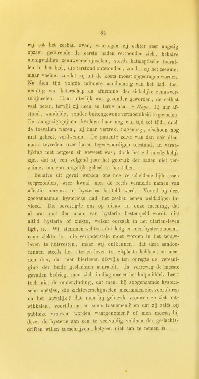 wrj tot het zeebad over, waartegen zij echter zeer angstig opzag; gedurende de eerste baden vertoonden zich, behalve menigvuldige zenuwverschijnselen, steeds kataleptisclie toeval- len in het bad, die terstond ontstonden , zoodra zij hetzeewater maar voelde, zoodat zij uit de koets moest opgedragen worden. Na dien tijd volgde mindere aandoening van het bad, toe- neming van beterschap en afneming der ziekelijke zenuwver- schijnselen. Haar uiterlijk was gezonder geworden, de eetlust veel beter, terwijl zij heen en terug naar '« Hage, 1| uur af- stand, wandelde, zonder buitengewone vermoeidheid te gevoelen De aangezigtspijnen kwelden haar nog van tijd tot tijd, doch de toevallen waren, bij haar vertrek, nagenoeg, ofschoon nog niet geheel, verdwenen. De patiënte zelve was dan ook uiter- mate tevreden over haren tegenwoordigen toestand, in verge- lijking met hetgeen zij geweest was; doch het zal noodzakeüjk zijn, dat zij een volgend jaar het gebruik der baden niet ver- zuime, om zoo mogelijk geheel te herstellen. Behalve dit geval werden ons nog verscheidene lijderessen toegezonden, wier kwaal met de reeds vermelde namen van affectio nervosa of hysterica betiteld werd. Vooral bij deze zoogenaamde hystericae had het zeebad eenen weldadigen in- vloed. Dit bevestigde ons op nieuw in onze meening, dat al wat met den naam van hysterie bestempeld wordt, niet altijd hysterie of ziekte, welker oorzaak in het uterien-leven ligt, is. Wij stemmen wel toe, dat hetgeen men hysterie noemt, eene ziekte is, die verondersteld moet worden in het zenuw- leven te huisvesten, maar wij ontkennen, dat deze aandoe- ningen steeds het uterien-leven tot zitplaats hebben, en mee- nen dus, dat men hiertegen dikwijls ten onregte de vereeni- ging der beide geslachten aanraadt. In verreweg de meeste gevallen bedriegt men zich in diagnose en het hulpmiddel. Leert toch niet de ondervinding, dat men, bij zoogenaamde hysteri- sche meisjes, die ziekteverschijnselen meermalen ziet voortduren na het huwelijk ? dat men bij gehuwde vrouwen ze ziet ont- wikkelen , voortduren en soms toenemen ? en dat zij zelfs bij publieke vrouwen worden waargenomen? of men moest, bij deze, de hysterie aan een te veelvuldig voldoen der geslachts- driften willen toeschrijven, hetgeen niet aan te nemen is.