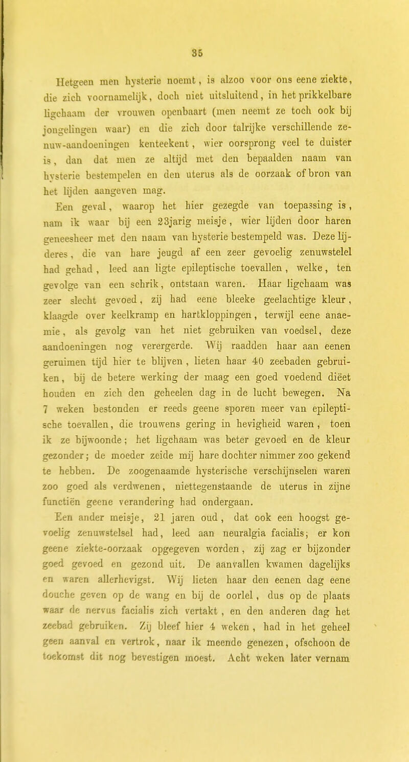 Hetgeen men hysterie noemt, is alzoo voor ons eene ziekte, die zich voornamelijk, doch niet uitsluitend, in het prikkelbare li^chaam der vrouwen openbaart (men neemt ze toch ook bij jongelingen waar) en die zich door talrijke verschillende ze- nuw-aandoeningen kenteekent, wier oorsprong veel te duister is, dan dat men ze altijd met den bepaalden naam van hysterie bestempelen en den uterus als de oorzaak of bron van het lijden aangeven mag. Een geval, waarop het hier gezegde van toepassing is, nam ik waar bij een 23jarig meisje, wier lijden door haren geneesheer met den naam van hysterie bestempeld was. Dezelij- deres, die van hare jeugd af een zeer gevoelig zenuwstelel had gehad , leed aan ligte epileptische toevallen , welke, ten gevolge van een schrik, ontstaan waren. Haar ligchaam was zeer slecht gevoed, zij had eene bleeke geelachtige kleur, klaagde over keelkramp en hartkloppingen, terwijl eene anae- mie, als gevolg van het niet gebruiken van voedsel, deze aandoeningen nog verergerde. Wij raadden haar aan eenen geruimen tijd hier te blijven , lieten haar 40 zeebaden gebrui- ken , bij de betere werking der maag een goed voedend dieet houden en zich den geheelen dag in de lucht bewegen. Na 7 weken bestonden er reeds geene sporen meer van epilepti- sche toevallen, die trouwens gering in hevigheid waren , toen ik ze bijwoonde; het ligchaam was beter gevoed en de kleur gezonder; de moeder zeide mij hare dochter nimmer zoo gekend te hebben. De zoogenaamde hysterische verschijnselen waren zoo goed als verdwenen, niettegenstaande de uterus in zijne functiën geene verandering had ondergaan. Een ander meisje, 21 jaren oud, dat ook een hoogst ge- voelig zenuwstelsel had, leed aan neuralgia facialis; er kon geene ziekte-oorzaak opgegeven worden, zij zag er bijzonder goed gevoed en gezond uit. De aanvallen kwamen dagelijks en waren allerhevigst. Wij lieten haar den eenen dag eene douche geven op de wang en bij de oorlel, dus op de plaats waar rle nervus facialis zich vertakt , en den anderen dag het zeebad gebruiken. Zij bleef hier 4 weken , had in het geheel geen aanval en vertrok, naar ik meende genezen, ofschoon de toekomst dit nog bevestigen moest. Acht weken later vernam