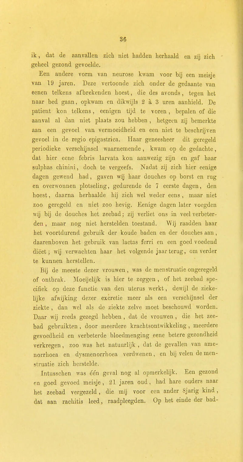 30 ik, dat de aanvallen zich niet hadden herhaald en zij zich geheel gezond gevoelde. Een andere vorm van neurose kwam voor bij een meisje van 19 jaren. Deze vertoonde zich onder de gedaante van eenen telkens afbrekenden hoest, die des avonds, tegen het naar bed gaan, opkwam en dikwijls 2 a 3 uren aanhield. De patiënt kon telkens, eenigen tijd te voren, bepalen of die aanval al dan niet plaats zou hebben , hetgeen zij bemerkte aan een gevoel van vermoeidheid en een niet te beschrijven gevoel in de regio epigastrica. Haar geneesheer dit geregeld periodieke verschijnsel waarnemende, kwam op de gedachte, dat hier eene febris larvata kon aanwezig zijn en gaf haar sulphas chinini, doch te vergeefs. Nadat zij zich hier eenige dagen gewend had, gaven wij haar douches op borst en rug en overwonnen plotseling, gedurende de 7 eerste dagen, den hoest, daarna herhaalde hij zich wel weder eens , maar niet zoo geregeld en niet zoo hevig. Eenige dagen later voegden wij bij de douches het zeebad; zij verliet ons in veel verbeter- den , maar nog niet herstelden toestand. Wij raadden haar het voortdurend gebruik der koude baden en der douches aan, daarenboven het gebruik van lactas ferri en een goed voedend dieet; wij verwachten haar het volgende jaar terug, omverder te kunnen herstellen. Bij de meeste dezer vrouwen, was de menstruatie ongeregeld of ontbrak. Moeijelijk is hier te zeggen , of het zeebad spe- cifiek op deze functie van den uterus werkt, dewijl de zieke- lijke afwijking dezer excretie meer als een verschijnsel der ziekte , dan wel als de ziekte zelve moet beschouwd worden. Daar wij reeds gezegd hebben , dat de vrouwen, die het zee- bad gebruikten , door meerdere krachtsontwikkeling , meerdere gevoedheid en verbeterde bloedmenging eene betere gezondheid verkregen, zoo was het natuurlijk , dat de gevallen van ame- norrhoea en dysmenorrhoea verdwenen, en bij velen de men- struatie zich herstelde. Intusschen was één geval nog al opmerkelijk. Een gezond en goed gevoed meisje, 21 jaren oud, had hare ouders naar het zeebad vergezeld, die mij voor een ander Sjarig kind, dat aan rachitis leed, raadpleegden. Op het einde der bad-