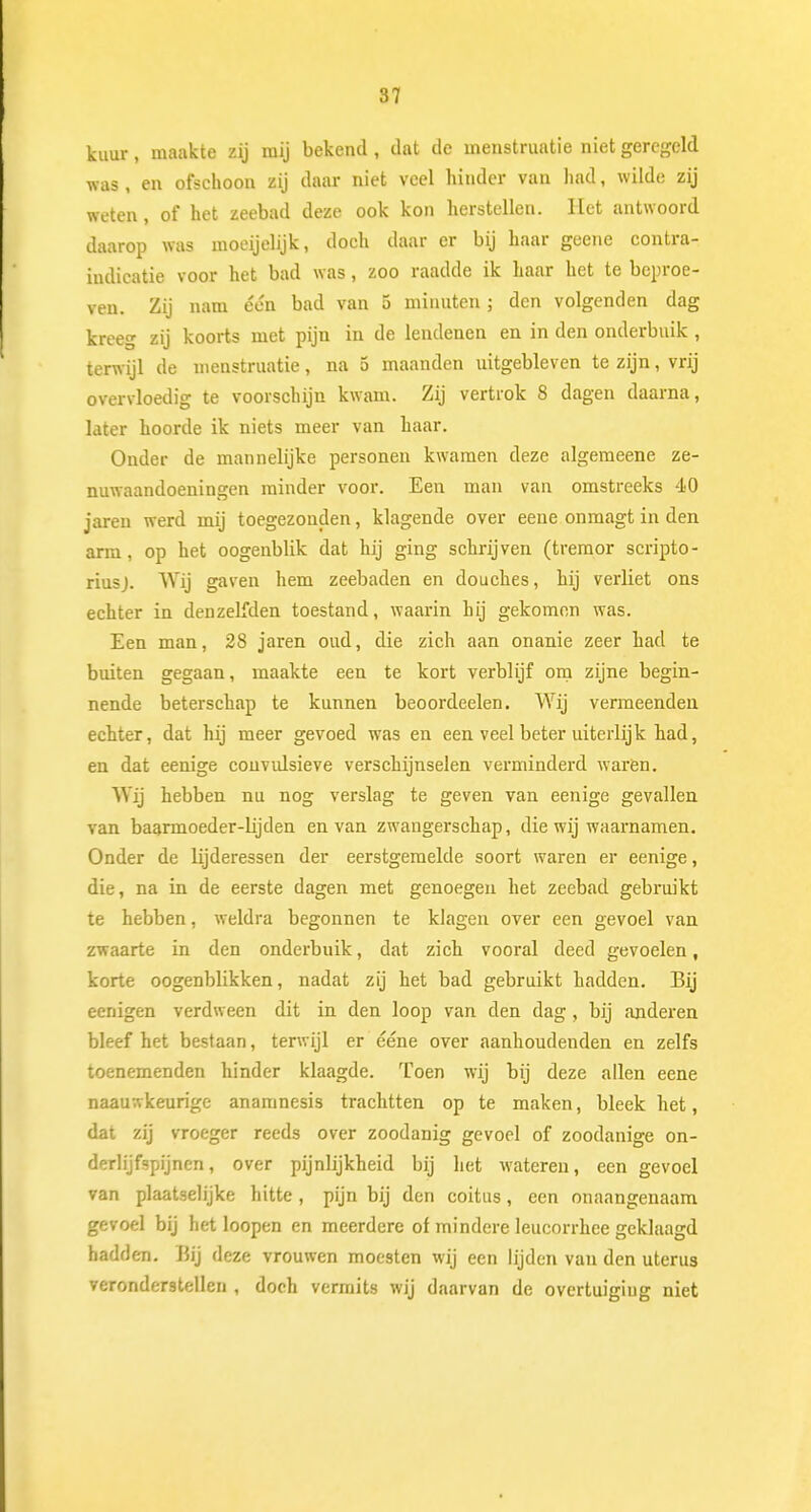kuur, maakte zij mij bekend , dat de menstruatie niet geregeld was , en ofschoon zij daar niet veel hinder van had, wilde zij weten, of het zeebad deze ook kon herstellen. Het antwoord daarop was moeijelijk, doch daar er bij haar geene contra- indicatie voor het bad was, zoo raadde ik haar het te beproe- ven. Zij nam één bad van 5 minuten ; den volgenden dag kreeg zij koorts met pijn in de lendenen en in den onderbuik , terwijl de menstruatie, na 5 maanden uitgebleven te zijn, vrij overvloedig te voorschijn kwam. Zij vertrok 8 dagen daarna, later hoorde ik niets meer van haar. Onder de mannelijke personen kwamen deze algemeene ze- nuwaandoeningen minder voor. Een man van omstreeks 40 jaren werd mij toegezonden, klagende over eene onmagt in den arm, op het oogenblik dat hij ging schrijven (tremor scripto- riusj. Wij gaven hem zeebaden en douches, hij verliet ons echter in denzelfden toestand, waarin hij gekomen was. Een man, 28 jaren oud, die zich aan onanie zeer had te buiten gegaan, maakte een te kort verblijf om zijne begin- nende beterschap te kunnen beoordeelen. Wij vermeenden echter, dat hij meer gevoed was en een veel beter uiterlijk had, en dat eenige convidsieve verschijnselen verminderd waren. Wij hebben nu nog verslag te geven van eenige gevallen van baarmoeder-lijden en van zwangerschap, die wij waarnamen. Onder de lijderessen der eerstgemelde soort waren er eenige, die, na in de eerste dagen met genoegen het zeebad gebruikt te hebben, weldra begonnen te klagen over een gevoel van zwaarte in den onderbuik, dat zich vooral deed gevoelen, korte oogenblikken, nadat zij het bad gebruikt hadden. Bij eenigen verdween dit in den loop van den dag, bij anderen bleef het bestaan, terwijl er ééne over aanhoudenden en zelfs toenemenden hinder klaagde. Toen wij bij deze allen eene naauttkeurige anamnesis trachtten op te maken, bleek het, dat zij vroeger reeds over zoodanig gevoel of zoodanige on- derlijfspijnen, over pijnlijkheid bij het wateren, een gevoel van plaatselijke hitte , pijn bij den coitus, een onaangenaam gevoel bij het loopen en meerdere of mindere leucorrhee geklaagd hadden. Eij deze vrouwen moesten wij een lijden van den uterus veronderstellen , doch vermits wij daarvan de overtuigiug niet