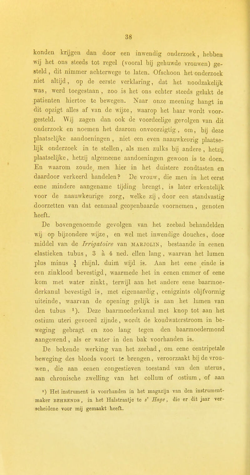 konden krijgen dan door een inwendig onderzoek, hebben wij het ons steeds tot regel (vooral bij gehuwde vrouwen) ge- steld , dit nimmer achterwege te laten. Ofschoon het onderzoek niet altijd, op de eerste verklaring, dat het noodzakelijk was, werd toegestaan , zoo is het ons echter steeds gelukt de patiënten hiertoe te bewegen. Naar onze meening hangt in dit opzigt alles af van de wijze, waarop het haar wordt voor- gesteld. Wij zagen dan ook de voordeelige gevolgen van dit onderzoek en noemen het daarom onvoorzigtig , om, bij deze plaatselijke aandoeningen , niet een even naauwkeurig plaatse- lijk onderzoek in te stellen, als men zulks bij andere, hetzij plaatselijke, hetzij algemeene aandoeningen gewoon is te doen. En waarom zoude men hier in het duistere rondtasten en daardoor verkeerd handelen ? De vrouw, die men in het eerst eene mindere aangename tijding brengt, is later erkentelijk voor de naauwkeurige zorg, welke zij , door een standvastig doorzetten van dat eenmaal geopenbaarde voornemen, genoten heeft. De bovengenoemde gevolgen van het zeebad behandelden wij op bijzondere wijze, en wel met inwendige douches, door middel van de Trrigatoire van mahjolin, bestaande in eenen elastieken tubus , 3 a 4 ned. ellen lang, waarvan het lumen plus minus \ rhijnl. duim wijd is. Aan het eene einde is een zinklood bevestigd, waarmede het in eenen emmer of eene kom met water zinkt, terwijl aan het andere eene baarmoe- derkanul bevestigd is, met eigenaardig, eenigzints olijfvormig uiteinde, waarvan de opening gelijk is aan het lumen van den tubus *). Deze baarmoederkanul met knop tot aan het ostium uteri gevoerd zijnde, wordt de koudwaterstroom in be- weging gebragt en zoo lang tegen den baarmoedermond aangewend, als er water in den bak voorhanden is. De bekende werking van het zeebad, om eene centripetale beweging des bloeds voort te brengen, veroorzaakt bij de vrou- wen, die aan eenen congestieven toestand van den uterus, aan chronische zwelling van het collum of ostium, of aan ') Het instrument is voorhanden in het magazijn van den instrument- maker behrends, in het Halstraatje te s' Hage, die er dit jaar ver- scheidene voor mij gemaakt heeft.