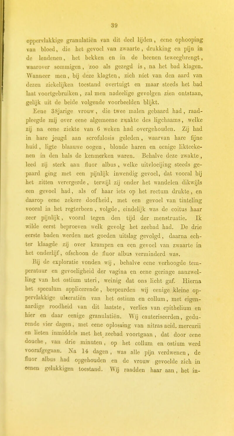 oppervlakkige granulatiën van dit deel lijden, ecne ophooping van bloed, die het gevoel van zwaarte, drukking en pijn in de leudenen, liet bekken en in de beenen teweegbrengt, waarover sommigen, zoo als gezegd is, na het bad klagen. Wanneer men, bij deze klagten, zich niet van den aard van dezen ziekelijken toestand overtuigt en maar steeds het bad laat voortgebruiken, zal men nadeelige gevolgen zien ontstaan, gelijk uit de beide volgende voorbeelden blijkt. Eene 3Sjarige vrouw, die twee malen gebaard had, raad- pleegde mij over eene algemeene zwakte des ligchaams, welke zij na eene ziekte van 6 weken had overgehouden. Zij had in hare jeugd aan scrofulosis geleden, waarvan hare fijne huid , ligte blaauwe oogen , blonde haren en eenige likteeke- nen in den hals de kenmerken waren. Behalve deze zwakte, leed zij sterk aan fluor albus , welke mtvloeijing steeds ge- paard ging met een pijnlijk inwendig gevoel, dat vooral bij het zitten verergerde, terwijl zij onder het wandelen dikwijls een gevoel had, als of haar iets op het rectum drukte , en daarop eene zekere doofheid, met een gevoel van tinteling vooral in het regterbeen , volgde, eindelijk was de coitus haar zeer pijnlijk, vooral tegen den tijd der menstruatie. Ik wilde eerst beproeven welk gevolg het zeebad had. De drie eerste baden werden met goeden uitslag gevolgd, daarna ech- ter klaagde zij over krampen en een gevoel van zwaarte in het onderlijf, ofschoon de fluor albus verminderd was. Bij de exploratie vonden wij , behalve eene verhoogde tem- peratuur en gevoeligheid der vagina en eene geringe aanzwel- ling van het ostium uteri, weinig dat ons licht gaf. Hierna het speculum applicerende, bespeurden wij eenige kleine op- pervlakkige uleeratiën van het ostium en collum, met eigen- aardige roodheid van dit laatste, verlies van epithelium en hier en daar eenige granulatiën. Wij cauteriseerden, gedu- rende vier dagen, met eene oplossing van nitras acid. mercurii en lieten inmiddels met het zeebad voortgaan , dat door eene douche, van drie minuten, op het collum en ostium werd voorafgegaan. Na 14 dagen , was alle pijn verdwenen, de fluor albus had opgehouden en de vrouw gevoelde zich in eenen gelukkigen toestand. Wij raadden haar aan, het in-