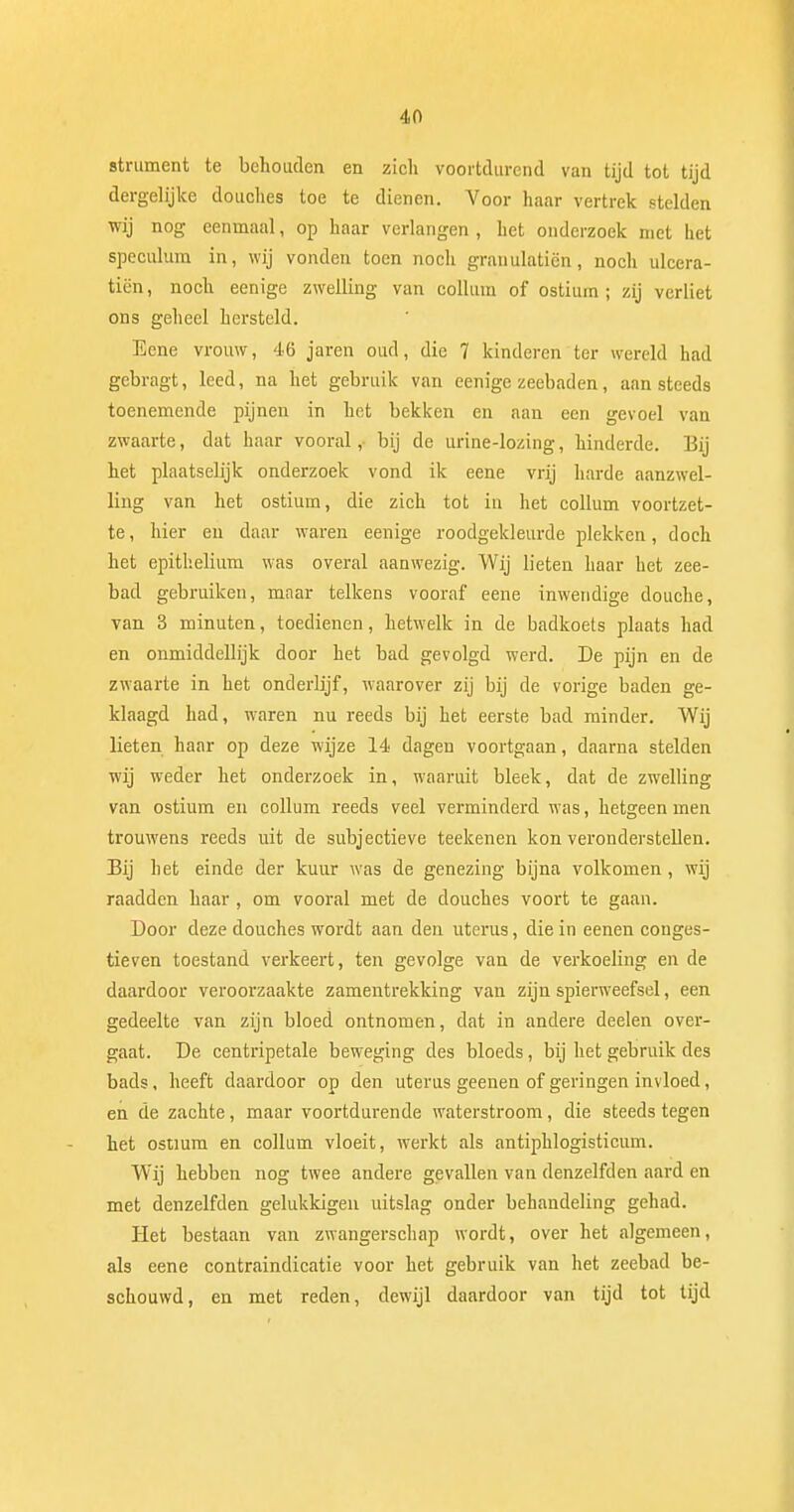 strument te behouden en zich voortdurend van tijd tot tijd dergelijke douches toe te dienen. Voor haar vertrek stelden wij nog eenmaal, op haar verlangen , het onderzoek met het speculum in, wij vonden toen noch granulatiën, noch ulcera- ticn, noch eenige zwelling van collum of ostium ; zij verliet ons geheel hersteld. Eene vrouw, 46 jaren oud, die 7 kinderen ter wereld had gebragt, leed, na het gebruik van eenige zeebaden, aan steeds toenemende pijnen in het bekken en aan een gevoel van zwaarte, dat haar vooral,- bij de urine-lozing, hinderde. Bij het plaatselijk onderzoek vond ik eene vrij harde aanzwel- ling van het ostium, die zich tot in het collum voortzet- te, hier en daar waren eenige roodgekleurde plekken, doch het epithelium was overal aanwezig. Wij lieten haar het zee- bad gebruiken, maar telkens vooraf eene inwendige douche, van 3 minuten, toedienen, hetwelk in de badkoets plaats had en onmiddellijk door het bad gevolgd werd. De pijn en de zwaarte in het onderlijf, waarover zij bij de vorige baden ge- klaagd had, waren nu reeds bij het eerste bad minder. Wij lieten haar op deze wijze 14 dagen voortgaan, daarna stelden wij weder het onderzoek in, waaruit bleek, dat de zwelling van ostium en collum reeds veel verminderd was, hetgeen men trouwens reeds uit de subjectieve teekenen kon veronderstellen. Bij het einde der kuur was de genezing bijna volkomen , wij raadden haar , om vooral met de douches voort te gaan. Door deze douches wordt aan den uterus, die in eenen conges- tieven toestand verkeert, ten gevolge van de verkoeling en de daardoor veroorzaakte zamentrekking van zijn spierweefsel, een gedeelte van zijn bloed ontnomen, dat in andere deelen over- gaat. De centripetale beweging des bloeds, bij het gebruik des bads, heeft daardoor op den uterus geenen of geringen invloed, en de zachte, maar voortdurende waterstroom, die steeds tegen het ostium en collum vloeit, werkt als antiphlogisticum. Wij hebben nog twee andere gevallen van denzelfden aard en met denzelfden gelukkigen uitslag onder behandeling gehad. Het bestaan van zwangerschap wordt, over het algemeen, als eene contraindicatie voor het gebruik van het zeebad be- schouwd, en met reden, dewijl daardoor van tijd tot tijd