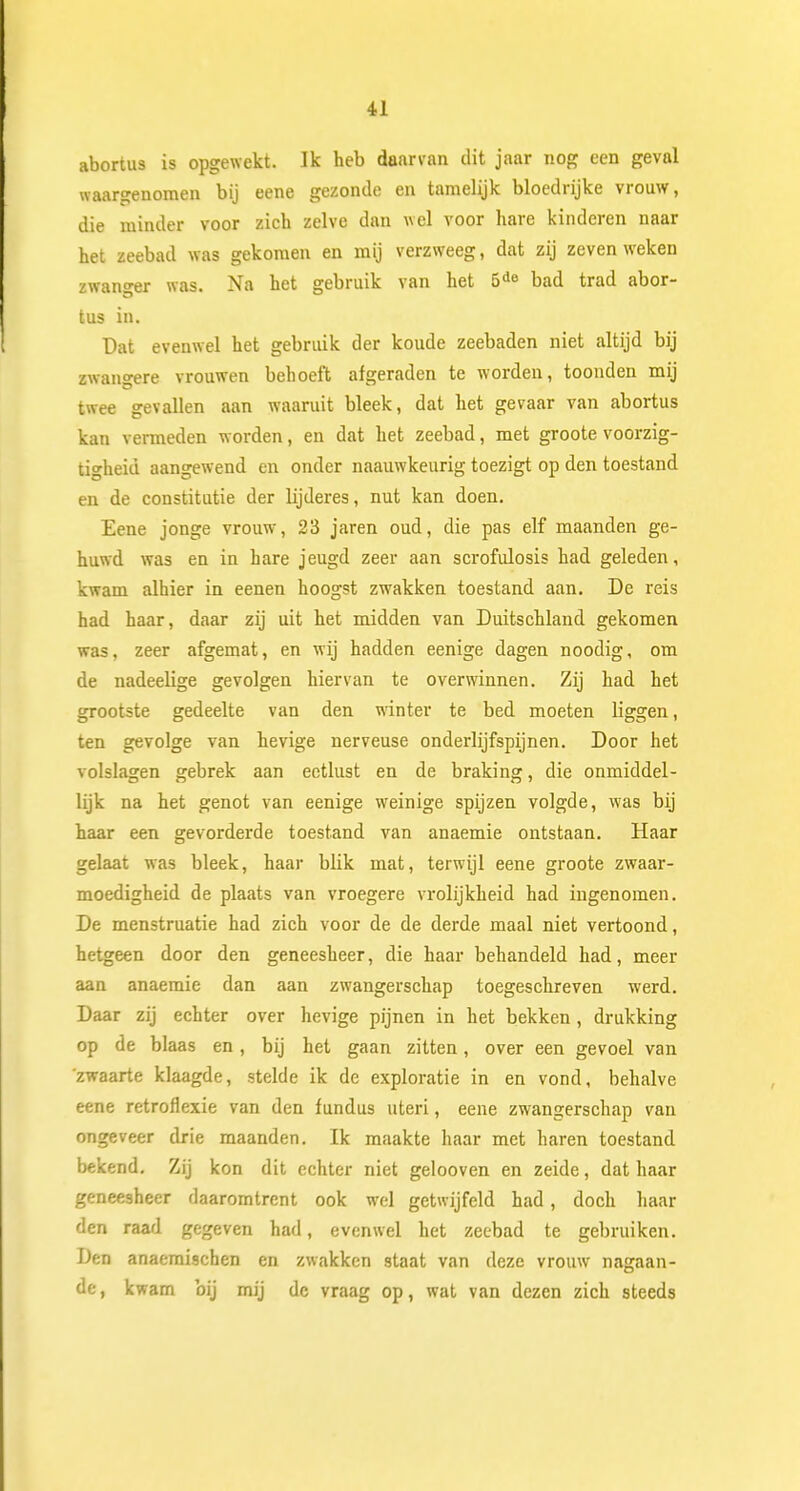 abortus is opgewekt. Ik heb daarvan dit jaar nog een geval waargenomen bij eene gezonde en tamelijk bloedrijke vrouw, die minder voor zich zelve dan wel voor hare kinderen naar het zeebad was gekomen en mij verzweeg, dat zij zeven weken zwanger was. Na het gebruik van het 5de bad trad abor- tus in. Dat evenwel het gebruik der koude zeebaden niet altijd bij zwangere vrouwen behoeft afgeraden te worden, toonden mij twee gevallen aan waaruit bleek, dat het gevaar van abortus kan vermeden worden, en dat het zeebad, met groote voorzig- tigheid aangewend en onder naauwkeurig toezigt op den toestand en de constitutie der lijderes, nut kan doen. Eene jonge vrouw, 23 jaren oud, die pas elf maanden ge- huwd was en in hare jeugd zeer aan scrofulosis had geleden, kwam alhier in eenen hoogst zwakken toestand aan. De reis had haar, daar zij uit het midden van Duitschland gekomen was, zeer afgemat, en wij hadden eenige dagen noodig, om de nadeelige gevolgen hiervan te overwinnen. Zij had het grootste gedeelte van den winter te bed moeten liggen, ten gevolge van hevige nerveuse onderlijfspijnen. Door het volslagen gebrek aan eetlust en de braking, die onmiddel- lijk na het genot van eenige weinige spijzen volgde, was bij haar een gevorderde toestand van anaemie ontstaan. Haar gelaat was bleek, haar blik mat, terwijl eene groote zwaar- moedigheid de plaats van vroegere vrolijkheid had ingenomen. De menstruatie had zich voor de de derde maal niet vertoond, hetgeen door den geneesheer, die haar behandeld had, meer aan anaemie dan aan zwangerschap toegeschreven werd. Daar zij echter over hevige pijnen in het bekken , drukking op de blaas en , bij het gaan zitten, over een gevoel van 'zwaarte klaagde, stelde ik de exploratie in en vond, behalve eene retroflexie van den fundus uteri, eene zwangerschap van ongeveer drie maanden. Ik maakte haar met haren toestand bekend. Zij kon dit echter niet gelooven en zeide, dat haar geneesheer daaromtrent ook wel getwijfeld had, doch haar den raad gegeven had, evenwel het zeebad te gebruiken. Den anaeraischen en zwakken staat van deze vrouw nagaan- de, kwam bij mij dc vraag op, wat van dezen zich steeds