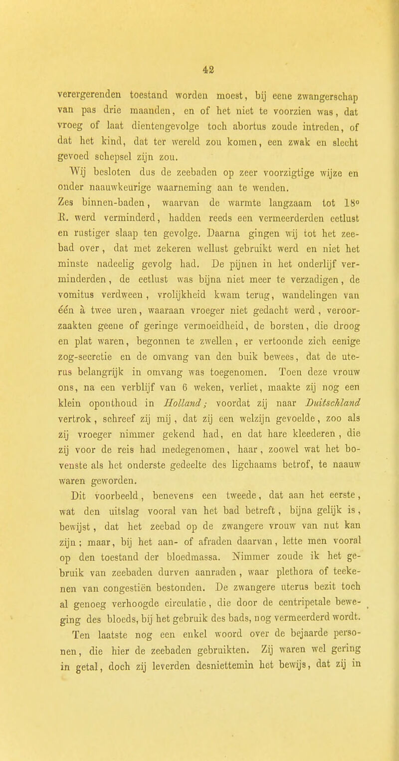 verergerenden toestand worden moe9t, bij eene zwangerschap van pas drie maanden, en of het niet te voorzien was, dat vroeg of laat dientengevolge toch abortus zoude intreden, of dat het kind, dat ter wereld zou komen, een zwak en slecht gevoed schepsel zijn zou. Wij besloten dus de zeebaden op zeer voorzigtige wijze en onder naauwkeurige waarneming aan te wenden. Zes binnen-baden, waarvan de warmte langzaam tot 18° K. werd verminderd, hadden reeds een vermeerderden eetlust en rustiger slaap ten gevolge. Daarna gingen wij tot het zee- bad over, dat met zekeren wellust gebruikt werd en niet het minste nadeelig gevolg had. De pijnen in het onderlijf ver- minderden , de eetlust was bijna niet meer te verzadigen, de vomitus verdween , vrolijkheid kwam terug, wandelingen van één a, twee uren, waaraan vroeger niet gedacht werd , veroor- zaakten geene of geringe vermoeidheid, de borsten, die droog en plat waren, begonnen te zwellen, er vertoonde zich eenige zog-secretie en de omvang van den buik bewees, dat de ute- rus belangrijk in omvang was toegenomen. Toen deze vrouw ons, na een verblijf van 6 weken, verliet, maakte zij nog een klein oponthoud in Holland; voordat zij naar DuitscJdand vertrok, schreef zij mij, dat zij een welzijn gevoelde, zoo als zij vroeger nimmer gekend had, en dat hare kleederen , die zij voor de reis had medegenomen, haar, zoowel wat het bo- venste als het onderste gedeelte des ligchaams betrof, te naauw waren geworden. Dit voorbeeld, benevens een tweede, dat aan het eerste, wat den uitslag vooral van het bad betreft, bijna gelijk is, bewijst, dat het zeebad op de zwangere vrouw van nut kan zijn; maar, bij het aan- of afraden daarvan, lette men vooral op den toestand der bloedmassa. Nimmer zoude ik het ge- bruik van zeebaden durven aanraden, waar plethora of teeke- nen van congestiën bestonden. De zwangere uterus bezit toch al genoeg verhoogde circulatie, die door de centripetale bewe- ging des bloeds, bij het gebruik des bads, nog vermeerderd wordt. Ten laatste nog een enkel woord over de bejaarde perso- nen, die hier de zeebaden gebruikten. Zij waren wel gering in getal, doch zij leverden desniettemin het bewijs, dat zij in