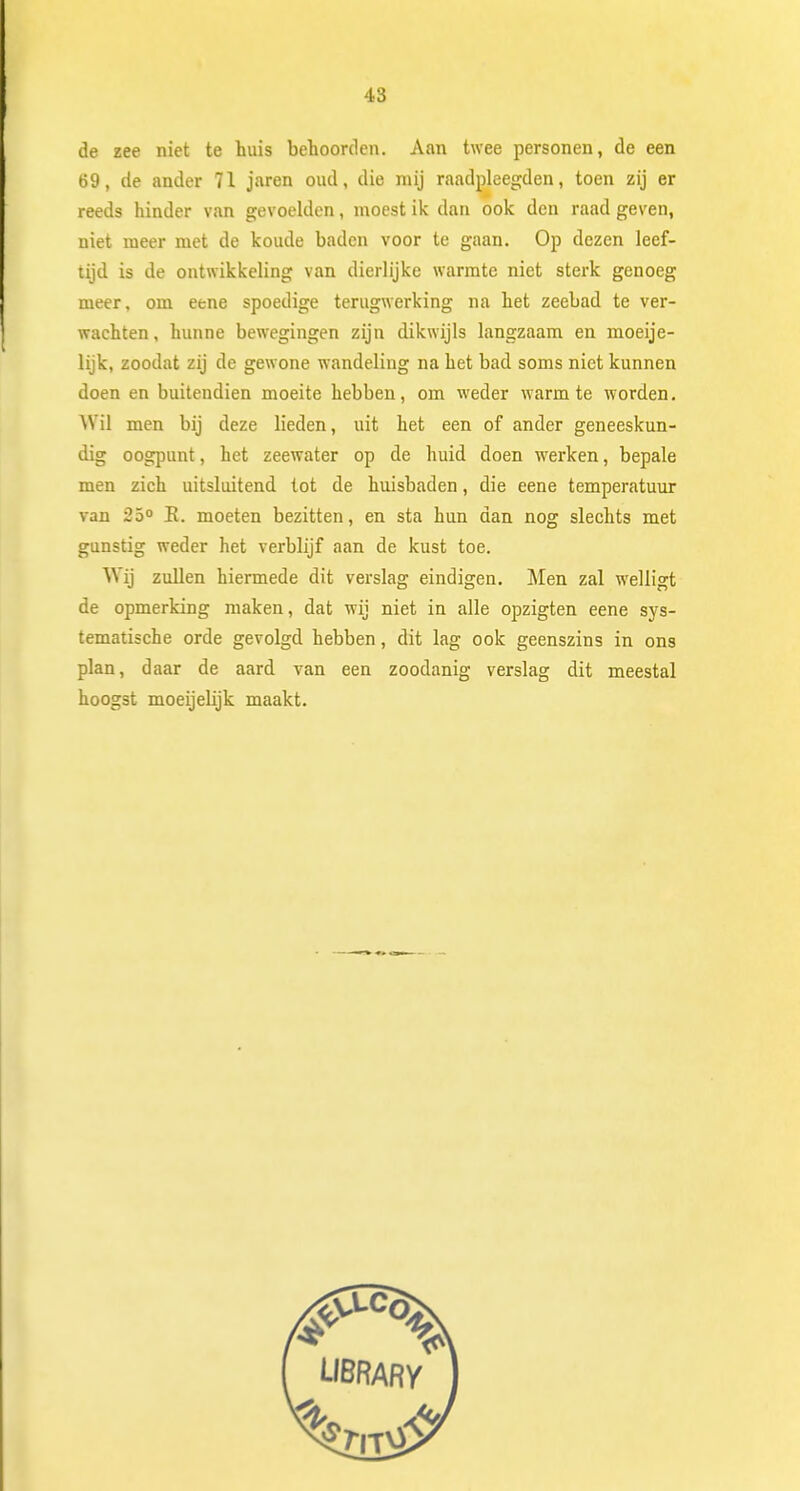 de zee niet te huis behoorden. Aan twee personen, de een 69, de ander 71 jaren oud, die mij raadpleegden, toen zij er reeds hinder van gevoelden, moest ik dan ook den raad geven, niet meer met de koude baden voor te gaan. Op dezen leef- tijd is de ontwikkeling van dierlijke warmte niet sterk genoeg meer, om eene spoedige terugwerking na het zeebad te ver- wachten, hunne bewegingen zijn dikwijls langzaam en moeije- lijk, zoodat zij de gewone wandeling na het bad soms niet kunnen doen en buitendien moeite hebben, om weder warmte worden. Wil men bij deze lieden, uit het een of ander geneeskun- dig oogpunt, het zeewater op de huid doen werken, bepale men zich uitsluitend tot de huisbaden, die eene temperatuur van 25° E. moeten bezitten, en sta hun dan nog slechts met gunstig weder het verblijf aan de kust toe. Wij zullen hiermede dit verslag eindigen. Men zal welligt de opmerking maken, dat wij niet in alle opzigten eene sys- tematische orde gevolgd hebben, dit lag ook geenszins in ons plan, daar de aard van een zoodanig verslag dit meestal hoogst moeijebjk maakt.