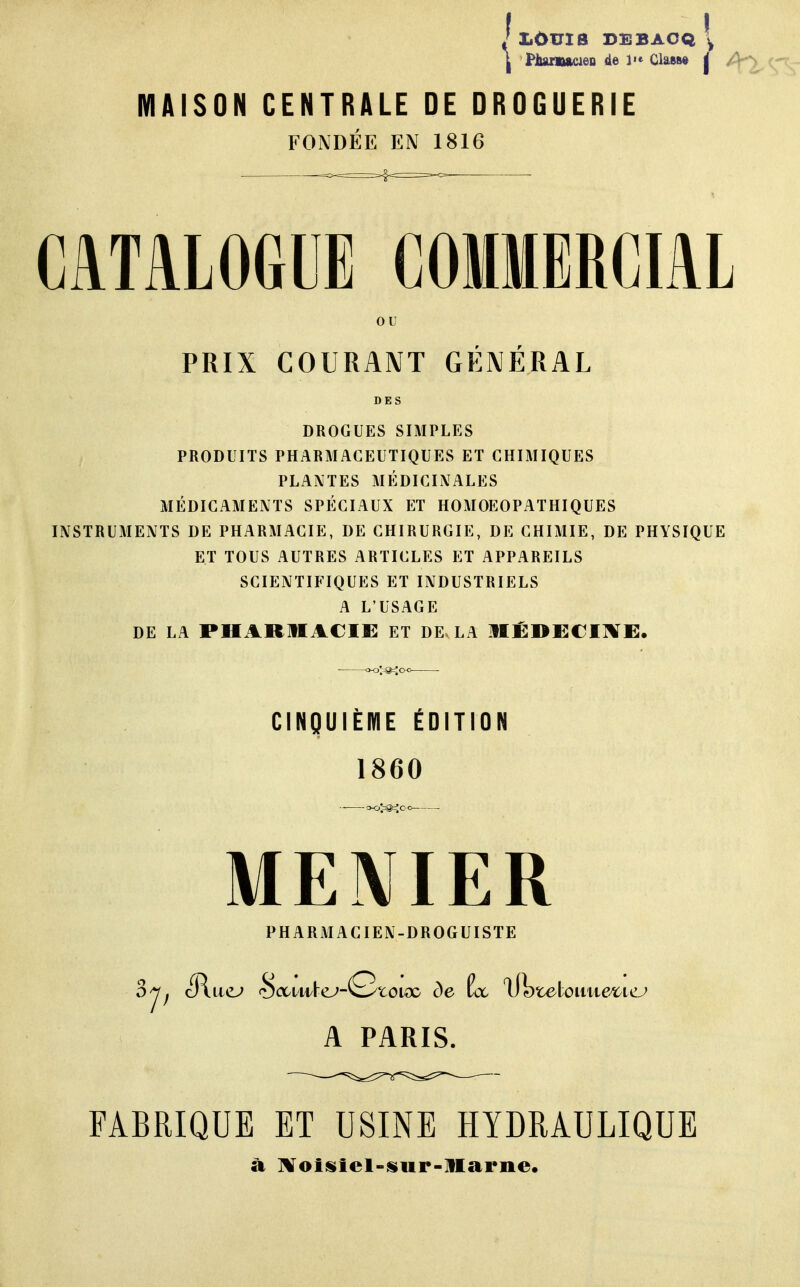 J I1ÛUI8 DEBACQ \ J PlunwwieD de 1«« Class* j MAISON CENTRALE DE DROGUERIE FONDÉE EN 1816 CATALOGUE COMMERCIAL ou PRIX COURANT GÉNÉRAL DES DROGUES SIMPLES PRODUITS PHARMACEUTIQUES ET CHIMIQUES PLANTES MÉDICINALES MÉDICAMENTS SPÉCIAUX ET HOMOEOPATHIQUES INSTRUMENTS DE PHARMACIE, DE CHIRURGIE, DE CHIMIE, DE PHYSIQUE ET TOUS AUTRES ARTICLES ET APPAREILS SCIENTIFIQUES ET INDUSTRIELS A L'USAGE DE LA PHARMACIE ET DE LA MÉDECINE. CINQUIÈME ÉDITION 1860 •- »0>@40-0 MENIER PHARMACIEN-DROGUISTE A PARIS. FABRIQUE ET USINE HYDRAULIQUE à Noisicl-sur-Marne.