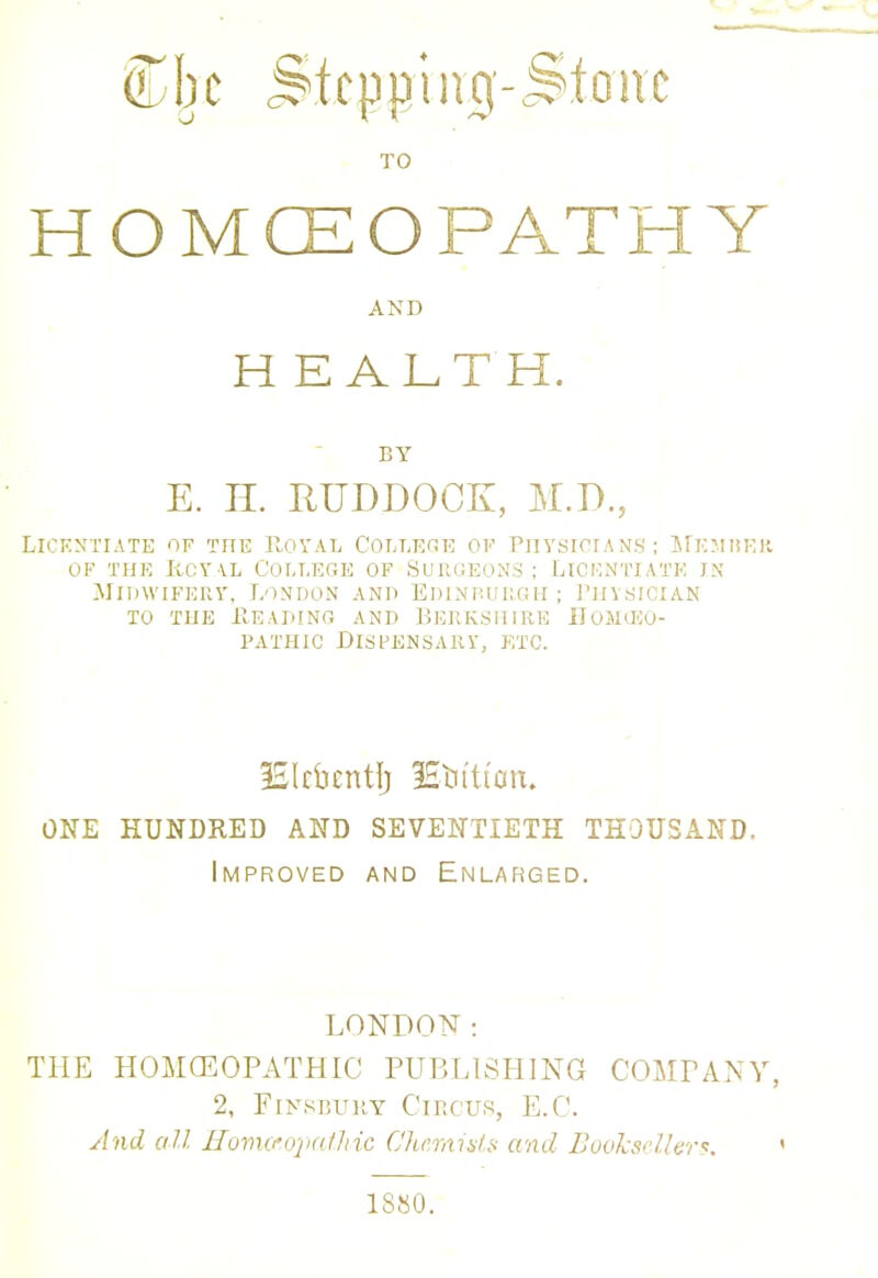 ♦ 1110-3 TO HOMCEO PATH Y Licentiate of the Royal College of Physicians; Memrer of the rcyal college of surgeons; licentiate is Midwifery, London and Edinburgh; Physician to the Reading and Berkshire Homoeo- pathic Dispensary, etc. ISIcbcntfj lEtitti'on. ONE HUNDRED AND SEVENTIETH THOUSAND. Improved and Enlarged. LONDON: THE HOMOEOPATHIC PUBLISHING COMPANY, 2, FiysBUKT Circus, E.C. And all ffomctopathic Chemists and Bookseller':. • and HEALTH. BY E. H. RUDDOCK, M.D., 1880.