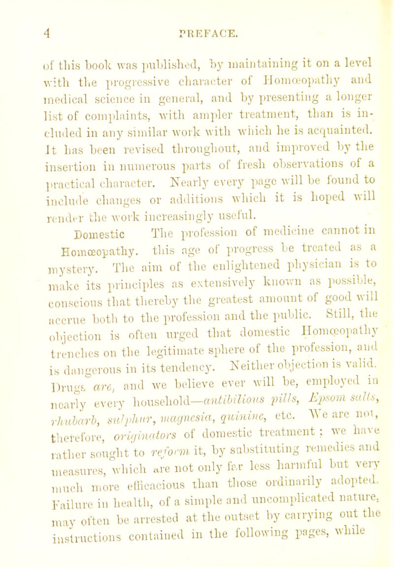 of this book was published, by maintaining it on a level with the progressive character of Homoeopathy and medical science in general, and by presenting a longer list of complaints, with ampler treatment, than is in- cluded in any similar work with which he is acquainted. It has been revised throughout, and improved by the insertion in numerous parts of fresh observations of a practical character. Nearly every page will be found to include changes or additions which it is boned will render the work increasingly useful. Domestic The profession of medicine cannot in Homoeopathy, this age of progress be treated as a mystery. The aim of the enlightened physician is to make its principles as extensively known as possible, conscious that thereby the greatest amount of good will accrue both to the profession and the public. Still, the objection is often urged that domestic Homoeopathy trendies on the legitimate sphere of the profession, and iu dangerous in its tendency. Neither objection is valid. 1 )rm;s are, and we believe ever will be, employed in nearly every household—antibilious pills, Epsom salts, rhubarb, mlphur, magnesia, quinine, etc. We are not, therefore, originators of domestic treatment ; we have rather sought to reform it, by substituting remedies and measures, which are not only for less harmful but very much more efficacious than those ordinarily adopted Failure in health, of a simple and uncomplicated nature, may often be arrested at the outset by carrying out the instructions contained in the following pages, while