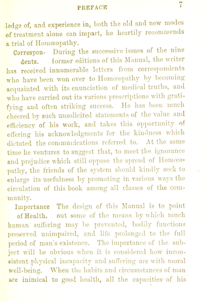 lodge of, and experience in, both the old and now modes of treatment alone can impart, he heartily recommends a trial of Homoeopathy. Correspon- During the successive issues of the nine dents. former editions of this Manual, the writer has received innumerable letters from correspondents who have been won over to Homoeopathy by becoming acquainted with its enunciation of medical truths, and who have carried out its various prescriptions with grati- fying and often striking success. He has been much cheered by such unsolicited statements of the value and efficiency of his work, and takes this opportunity of offering his acknowledgments for the kindness which dictated the communications referred to. At the same time he ventures to suggest that, to meet the ignorance and prejudice which still oppose the spread of Homoeo- pathy, the friends of the system should kindly seek to enlarge its usefulness by promoting in various ways the circulation of this book among all classes of the com- munity. Importance The design of this Manual is to point of Health, out some of the means by which much human suffering may be prevented, bodily functions preserved unimpaired, and life prolonged to the full period of man's existence. The importance of the sub- ject will be obvious when it is considered how incon- sistent physical incapacity and suffering are with moral well-being. When the habits and circumstances of man are inimical to good health, all the capacities- of his