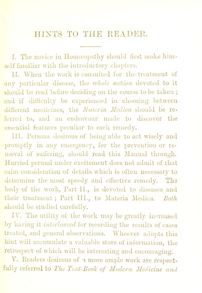 I. The novice iu Homoeopathy should first make him- self familiar with the introductory chapters. II. AY hen the work is consulted for the treatment of any particular disease, the whole, section devoted to it should be read before deciding on the course to be taken ; and it' difficulty be experienced in choosing between different medicines, the Materia Mediae should be re- ferred to, and an endeavour made to discover the essential features peculiar to each remedy. III. Persons desirous of being able to act wisely and promptly in any emergency, for the prevention or re- moval of suffering, should read this Manual through. Hurried perusal under excitement does not admit of that calm consideration of details which is often necessary to determine the most speedy and elfective remedy. The body of the work, Part II., is devoted to diseases and their treatment; Part III., to Materia Medica. Both should be studied carefully. IV. The utility of the work may be greatly increased by having it interleaved for recording the results of cases treated, and general observations. Whoever adopts this hint will accumulate a valuable store of information, the retrospect of which will be interesting and encouraging. V. Headers desirous of i more ample work are respect- fully referred to The Text-Book of Modem Medicine and