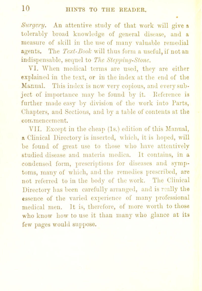 • Surgery. An attentive study of that work will give a tolerably broad knowledge of general disease, and a measure of skill in the use of many valuable remedial agents. The Text-Book will thus form a useful, if not an indispensable, sequel to The Stepping*Stone. VI. When medical terms are used, they are either explained in the text, or in the index at the end of the Manual. This index is now very copious, and every sub- ject of importance may be found by it. Reference is further made easy by division of the work into Parts, Chapters, and Sections, and by a table of contents at the commencement. VII. Except in the cheap (Is.) edition of this Manual, a Clinical Directory is inserted, which, it is hoped, will be found of great use to those who have attentively studied disease and materia medica. It contains, in a condensed form, prescriptions for diseases and symp- toms, many of which, and the remedies prescribed, are not referred to in the body of the work. The Clinical Directory has been carefully arranged, and is really the essence of the varied experience of many professional medical men. It is, therefore, of more worth to those who know how to use it than many who glance at its few pages would suppose.