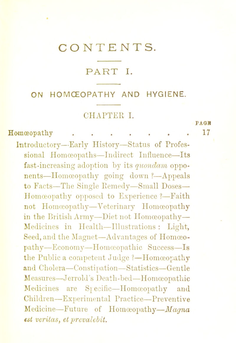 CONTENTS. PART I. ON HOMOEOPATHY AND HYGIENE. CHAPTER I. PAGH Homoeopathy . . . . . . .17 Introductory—Early History—Status of Profes- sional Homoeopaths—Indirect Influence—Its fast-increasing adoption by its quondam oppo- nents—Homoeopathy going down ?—Appeals to Facts—The Single Remedy—Small Doses— Homoeopathy opposed to Experience ?—Faith not Hoinreopathy—Veterinary Homoeopathy in the British Army—Diet not Homoeopathy— Medicines in Health—Illustrations : Light, Seed, and the Magnet—Advantages of Homoeo- pathy—Economy—Homoeopathic Success—Is the Public a competent Judge ?—Homoeopathy and Cholera—Constipation—Statistics—Gentle Measures—Jerrold's 1 )eath-bcd—Homoeopathic Medicines are Sjecific—Homoeopathy and Children—Experimental Practice—Preventive Medicine—Future of Homoeopathy—Magna est Veritas, el prcvalcbit.