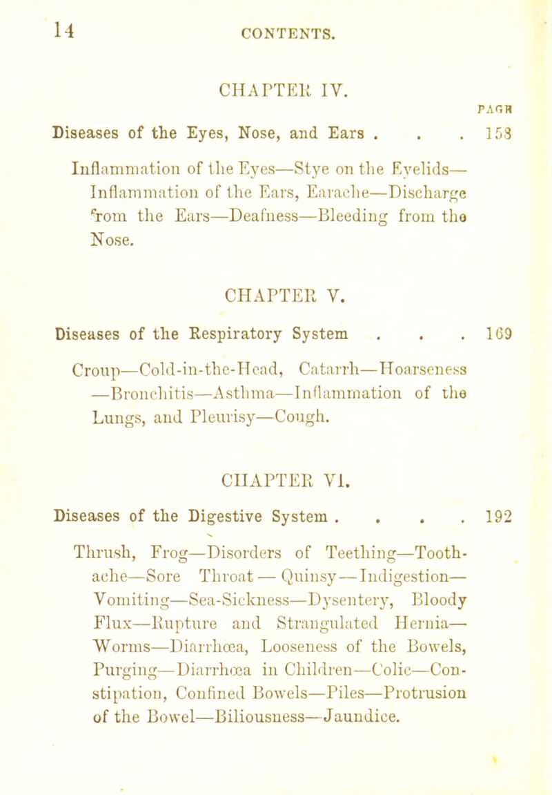 CHAPTER IV. PAQH Diseases of the Eyes, Nose, and Ears . . . 158 Inflammation of the Eyes—Stye on the Eyelids— Inflammation of the Ears, Earache—Discharge ^rom the Ears—Deafness—Bleeding from tho Nose. CHAPTER V. Diseases of the Respiratory System . . .169 Croup—Cold-in-the-Hcad, Catarrh—Hoarseness —Bronchitis—Asthma—Inflammation of the Lungs, and Pleurisy—Cough. CHAPTER VI. Diseases of the Digestive System .... 192 Thrush, Frog—Disorders of Teething—Tooth- ache—Sore Throat — Quinsy—Indigestion— Vomiting—Sea-Sickness—Dysentery, Bloody Flux—Rupture and Strangulated Hernia— Worms—Diarrhoea, Looseness of the Bowels, Purging—Diarrhoea in Children—Colic—Con- stipation, Confined Bowels—Piles—Protrusion of the Bowel—Biliousness—Jaundice.