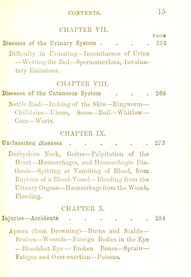 CHAPTER VII. PAQH Diseases of the Urinary System .... 252 Difficulty in Urinating—Incontinence of Urine —Wetting the Bed—Spermatorrhoea, Involun- tary Emissions. CHAPTER VIII. Diseases of the Cutaneous System . . . 260 Mettle-Rash—Itching of the Skin—Ringworm— Chilblains—Ulcers, Sores—Boil—Whitlow— Corn—Warts. CHAPTER IX. Unclassified Diseases 273 Derbyshire Neck, Goitre—Palpitation of the Heart—Haemorrhages, and Hemorrhagic Dia- thesis—Spitting or Vomiting of Blood, from Rupture of a Blood-Vessel —Bleeding from the Urinary Organs—Hsemorrhagefrom the Womb, Flooding. CHAPTER X. Injuries—Accidents 284 Apncea (from Drowning)—Burns and Scalds— Bruises—Wounds—Foreign Bodies in the Eye —Bloodshot-Eye — Broken Bones—Sprain— Fatigue and Over-exertion—Poisons.
