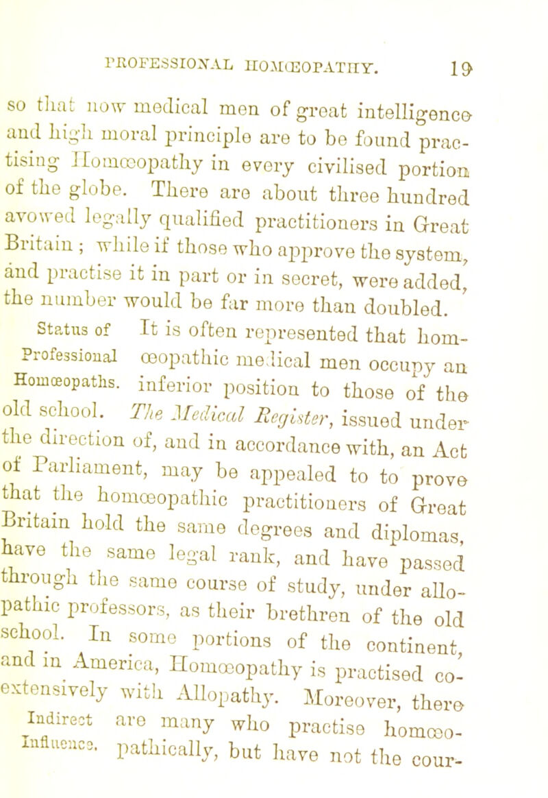 so that now medical men of groat intelligence and high moral principle are to be found prac- tising Homoeopathy in every civilised portion of the globe. There are about three hundred avowed legally qualified practitioners in Great Britain ; while if those who approve the system., and practise it in part or in secret, were added,' the number would be far more than doubled. Status of It is often represented that horn- Professional oeopathic medical men occupy an Homoeopaths, inferior position to those of the old school. The Medical Register, issued under the direction of, and in accordance with, an Act of Parliament, may be appealed to to prove that the homoeopathic practitioners of Great Britain hold the same degrees and diplomas have the same legal rank, and have passed through the same course of study, under allo- pathic professors, as their brethren of the old school. In some portions of the continent and m America, Homoeopathy is practised co- extensively with Allopathy. Moreover, there Indirect are many who practise homceo- Influencs. pathically, but have not the cour-