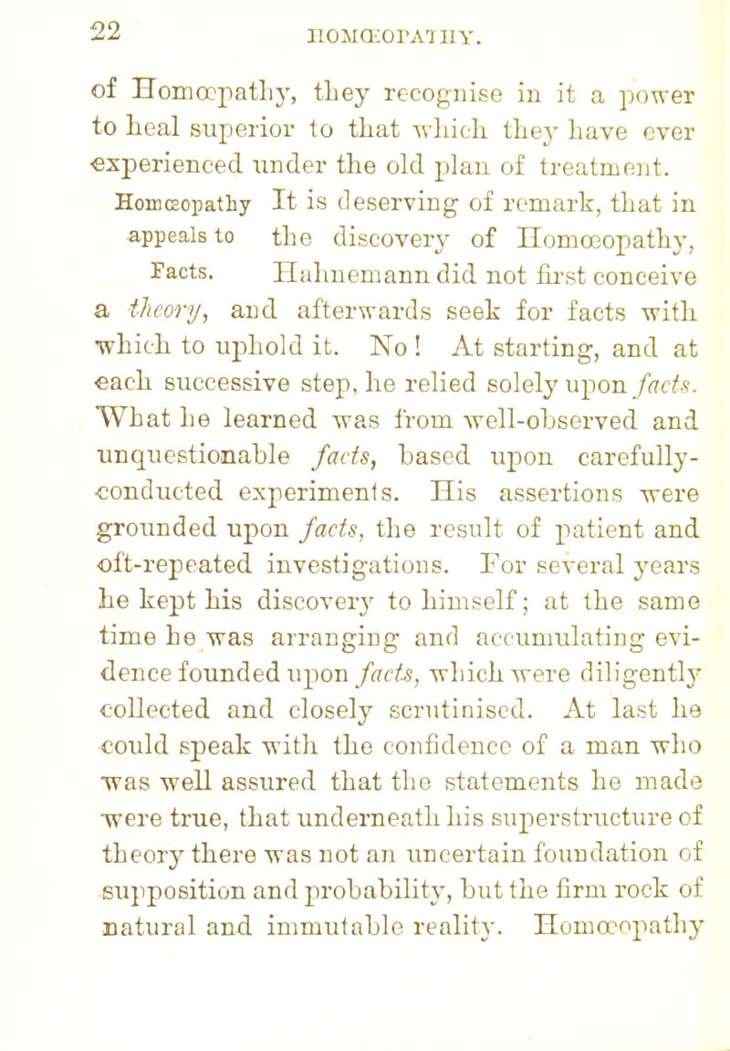IIOMQiOrA'JII V. of Homeopath}', tliey recognise in it a power to heal superior to that which they have ever experienced under the old plan of treatment. Homeopathy It is deserving of remark, that in appeals to the discovery of Homoeopathy. Facts. Hahnemann did not first conceive a theory, and afterwards seek for facts with which to uphold it. No ! At starting, and at each successive step, he relied solely upon fads. What he learned was from well-observed and unquestionable fads, based upon carefully- conducted experiments. His assertions were grounded upon facts, the result of patient and oft-repeated investigations. For several years he kept his discovery to himself; at the same time he was arranging and accumulating evi- dence founded u^ou facts, which were diligently collected and closely scrutinised. At last he could speak with the confidence of a man who w7as well assured that the statements he made ■were true, that underneath his superstructure of theory there was not an uncertain foundation of supposition and probability, but the firm rock of natural and. immutable reality. Homoeopathy