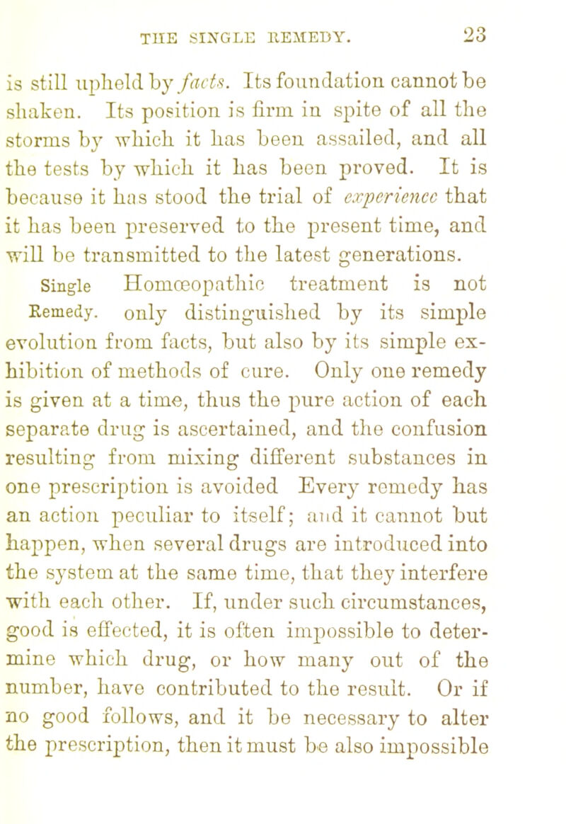 is still upheld by facts. Its foundation cannot be shaken. Its position is firm in spite of all the storms by which it has been assailed, and all the tests by which it has been proved. It is because it has stood the trial of experience that it has been preserved to the present time, and will be transmitted to the latest generations. Single Homoeopathic treatment is not Eemedy. only distinguished by its simple evolution from facts, but also by its simple ex- hibition of methods of cure. Only one remedy is given at a time, thus the pure action of each separate drug is ascertained, and the confusion resulting from mixing different substances in one prescription is avoided Every remedy has an action peculiar to itself; and it cannot but happen, when several drugs are introduced into the system at the same time, that they interfere with each other. If, under such circumstances, good is effected, it is often impossible to deter- mine which drug, or how many out of the number, have contributed to the result. Or if no good follows, and it be necessary to alter the prescription, then it must be also impossible