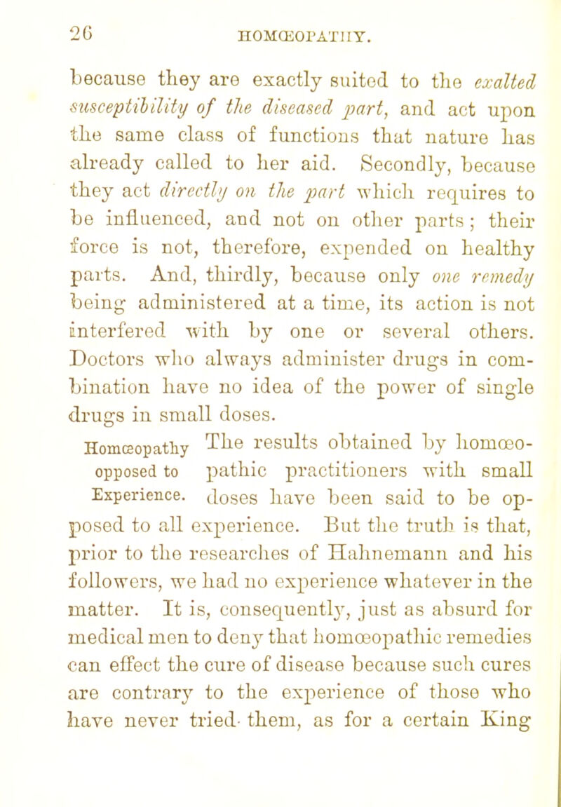 because they are exactly suited to the exalted susceptibility of the diseased part, and act upon the same class of functions that nature has already called to her aid. Secondly, because they act directly on the part which requires to be influenced, and not on other parts ; their force is not, therefore, expended on healthy parts. And, thirdly, because only one remedy being administered at a time, its action is not interfered with by one or several others. Doctors who always administer drugs in com- bination have no idea of the power of single drugs in small doses. Homeopathy The results obtained by homceo- opposed to pathic practitioners with small Experience, doses have been said to be op- posed to all experience. But the truth is that, prior to the researches of Hahnemann and his followers, we had no experience whatever in the matter. It is, consequently, just as absurd for medical men to deny that homoeopathic remedies can effect the cure of disease because such cures are contrary to the experience of those who have never tried- them, as for a certain King