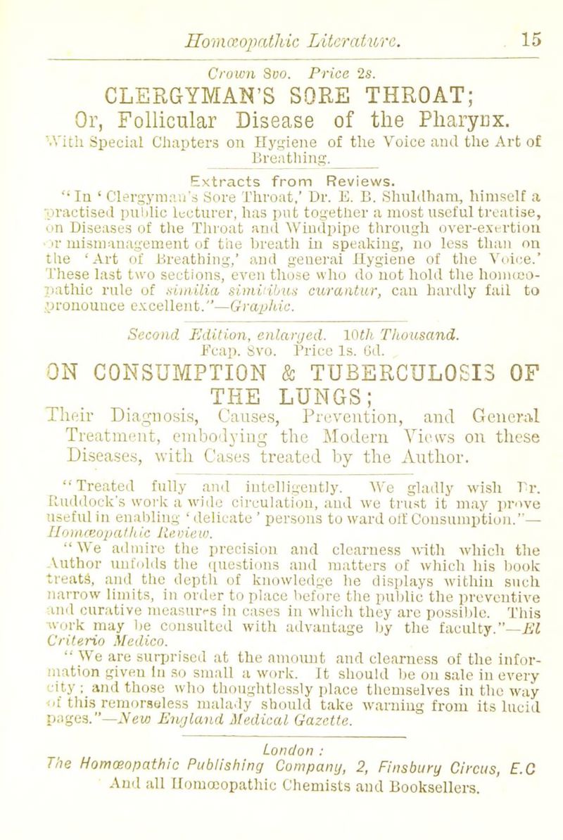 Crown Svo. Price 2s. CLERGYMAN'S SORE THROAT; Or, Follicular Disease of the Pharynx. With Special Chapters on Hygiene of the Voice and the Art of Breathing. Extracts from Reviews. Ia ' Clergyman's Sore Throat,' Dr. E. B. Shuldham, himself a practised public lecturer, has put together a most useful treatise, on Diseases of the Throat and Windpipe through over-exertion ir mismanagement of the breath in speaking, no less than on the 'Art of Breathing,' and geuerai Hygiene of the Voice. These last two sections, even those who do not hold the homoeo- pathic rule of similia simiiibus curantur, can hardly fail to 'jronouuee excellent.—Graphic. Second Edition, enlarged. 10th Tliousand. Fcap. Svo. Trice Is. 6d. ON CONSUMPTION & TUBERCULOSIS OF THE LUNGS; Their Diagnosis, Causes, Prevention, and General Treatment, embodying the Modern Views on these Diseases, with Cases treated by the Author. Treated fully and intelligently. We gladly wish Tr. Ruddock's work a wide circulation, and we trust it may prove useful iii enabling ' delicate ' persons to ward olf Consumption.— Homoeopathic Review. We admire the precision and clearness with which the Uithor unfolds the questions and matters of which his book treats, and the depth of knowledge he displays within such narrow limits, in order to place before the public the preventive md curative measures in cases in which they are possible. This work may be consulted with advantage by the faculty.—El Criterio Medico.  We are surprised at the amount and clearness of the infor- mation given in so small a work. It should be on sale in every city ; and those who thoughtlessly place themselves in the way of this remorsoless malady should take warning from its lucid pages.—New England Medical Gazette. London : The Homoeopathic Publishing Company, 2, Finsbury Circus, E.C
