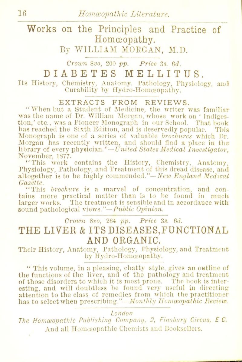 Works on the Principles and Practice of Homoeopathy. By WILLIAM MORGAN, M.D. Crown Svo, 200 pp. Price 3s. Gd. DIABETES MELLITUS. Its History, Chemistry, Anatomy. Pathology, Physiology, an<3 Curability by Uydro-Homreopathy. EXTRACTS FROM REVIEWS. When hut a Student of Medicine, the writer was familiar was the name of Dr. William Morgan, whose work on ' Indiges- tion,' etc., was a Pioneer Monograph in our School. That book has reached the Sixth Edition, and is deservedly popular. This Monograph is one of a series of valuable brochures which Dr. Morgan has recently written, and should find a place in the library of every physician.''—United States Medical Investigator, November, 1S77. This work contains the History, Chemistry. Anatomy, Physiology, Pathology, and Treatment of this dread disease, and altogether is to be highly commended.—Ncio England Medical Gazette. This brochure is a marvel of concentration, and con- tains more practical matter than is to he found in much larger works. The treatment is sensible and in accordauce with sound pathological views.— Public Opinion. Croivn Svo, 264 pp. Price 2s. 6d. THE LIVER & ITS DISEASES,FUNCTIONAL AND ORGANIC. Their History, Anatomy, Pathology, Physiology, and Trcatmint- by Hydro-Homoeopathy. This volume, in a pleasing, chatty style, gives an outline of the fuuetions of the liver, and of the pathology and treatment of those disorders to which it is most prone. The hook is inter esting, and will doubtless be found very useful in directing attention to the class of remedies from which the practitioner has to select wheu prescribing.—Monthly Iltimocopathic Review. London The Homeopathic Publishing Company, 2, Finsbury Circus, E C.