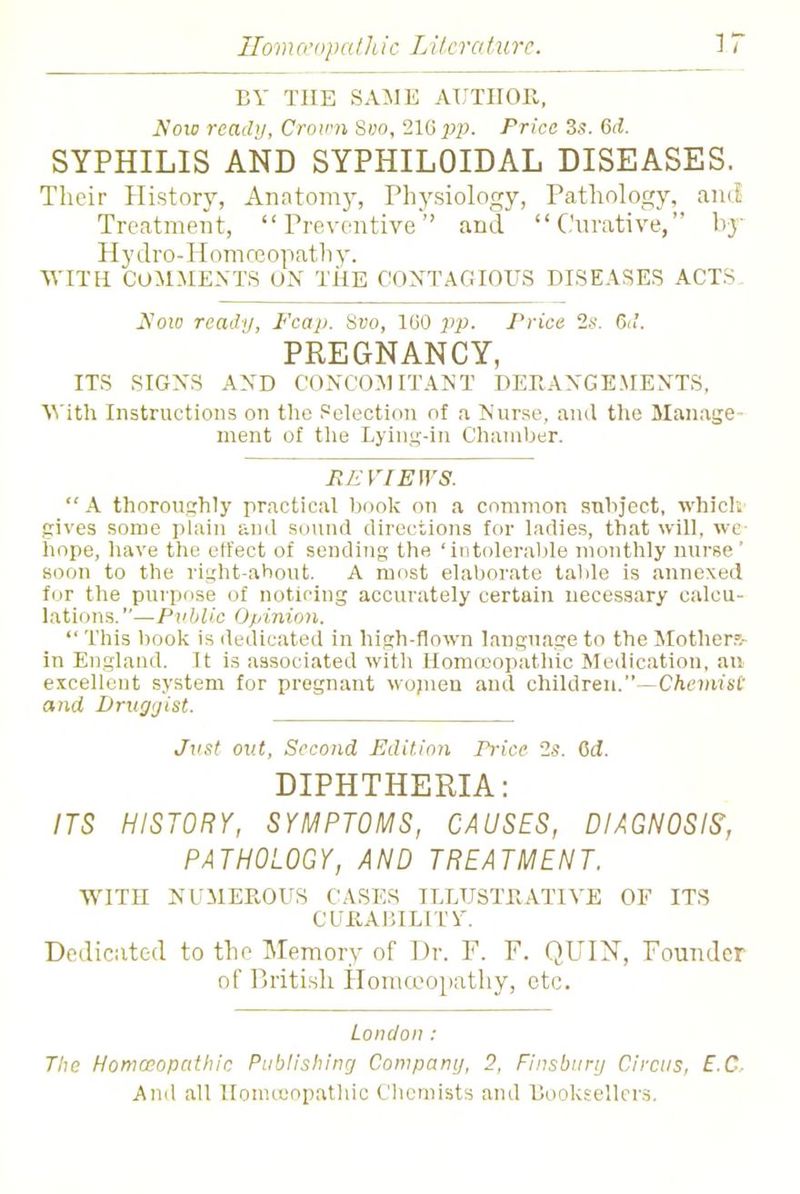 BY THE SAME AUTHOR, Now ready, Crown Svo, 216 pp. Price 3s. Gd. SYPHILIS AND SYPHILOIDAL DISEASES. Their History, Anatomy, Physiology, Pathology, and Treatment, Preventive and Curative, by Hydro-Homoeopathy. WITH COMMENTS ON THE CONTAGIOUS DISEASES ACTS Now ready, Fcap. Svo, 1G0 pp. Price 2s. fid. PREGNANCY, ITS SIGNS AND CONCOMITANT DERANGEMENTS. With Instructions on the Selection of a Nurse, and the Manage ment of the Lying-in Chamber. REVIEWS.  A thoroughly practical book on a common subject, which gives some plain and sound directions for ladies, that will, wc hope, have the effect of sending the 'intolerable monthly nurse ' soon to the risjht-ahout. A most elaborate table is annexed for the purpose of noticing accurately certain necessary calcu- lations. —Public Opinion.  This book is dedicated in high-flown language to the Mother?/ in England. It is associated with Homoeopathic Medication, an excellent system for pregnant wojnen and children.—Chemist and Druggist. Just out, Second Edition Price 2s. Gd. DIPHTHERIA: ITS HISTORY, SYMPTOMS, CAUSES, DIAGNOSIS', PATHOLOGY, AND TREATMENT. WITH NUMEROUS CASES ILLUSTRATIVE OF ITS CURABILITY. Dedicated to the Memory of Dr. P. P. QUIN, Pounder of British Homoeopathy, etc. London: The Homoeopathic Publishing Company, 2, Finsburij Circus, E.C,