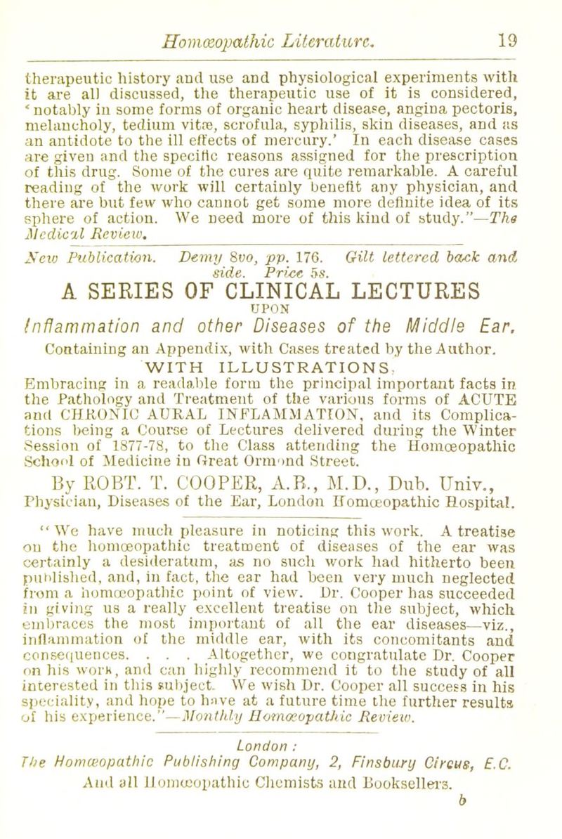 therapeutic history and use arid physiological experiments with it are all discussed, the therapeutic use of it is considered, 'notably in some forms of organic heart disease, angina pectoris, melancholy, tedium vitfe, scrofula, syphilis, skin diseases, and as an antidote to the ill effects of mercury.' In each disease cases are given and the specific reasons assigned for the prescription of this drug. Some of the cures are quite remarkable. A careful reading of the work will certainly benefit any physician, and there are but few who cannot get some more definite idea of its sphere of action. We need more of this kind of study.—The Medial Review. Sew Publication. Demy 8vo, pp. 176. Gilt lettered back and side. Price 5s. A SERIES OF CLINICAL LECTURES UPON Inflammation and other Diseases of the Middle Ear. Containing an Appendix, with Cases treated by the Author. WITH ILLUSTRATIONS. Embracing in a readable form the principal important facts in the Pathology and Treatment of the various forms of ACUTE and CHRONIC AURAL INFLAMMATION, and its Complica- tions being a Course of Lectures delivered during the Winter Session of 1877-78, to the Class attending the Homoeopathic Schod of Medicine in Great Ormmd Street. By 110BT. T. COOPER, A.B., M.D., Dub. Univ., Physician, Diseases of the Ear, London Homoeopathic Hospital. We have much pleasure in noticing this work. A treatise on the homoeopathic treatment of diseases of the ear was certainly a desideratum, as no such work had hitherto been published, and, in fact, the ear had been very much neglected from a homoeopathic point of view. Dr. Cooper has succeeded in giving us a really excellent treatise on the subject, which embraces the most important of all the ear diseases—viz., inflammation of the middle ear, with its concomitants and consequences. . . . Altogether, we congratulate Dr. Cooper on Ins work, and can highly recommend it to the study of all interested in this subject. We wish Dr. Cooper all success in his speciality, and hope to hnve at a future time the further results of his experience.—Monthly Homoeopathic Review. London : The Homeopathic Publishing Company, 2, Finsbury Circus, E.C. Ami all Homuiopathic Chemists and Booksellei-3. b