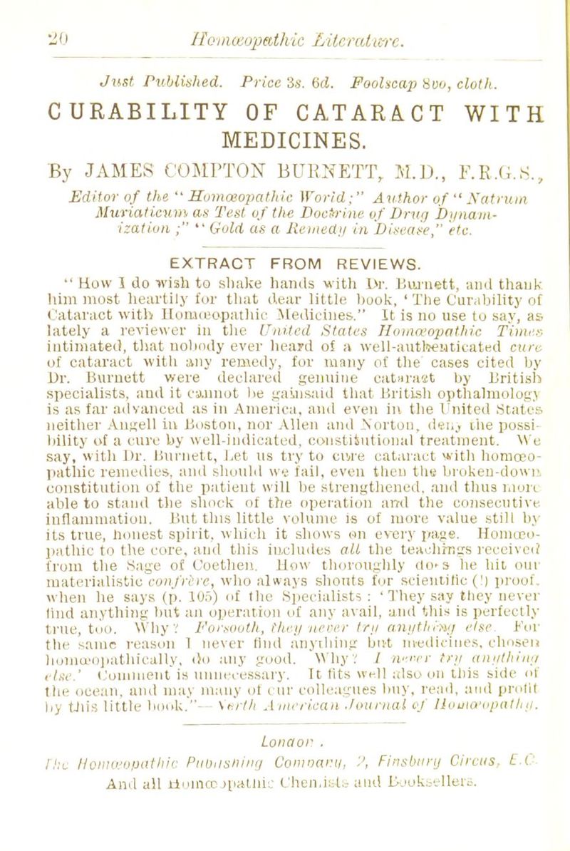Just Published. Price 3s. 6d. Foolscap 800, ciof/i. CURABILITY OF CATARACT WITH MEDICINES. By JAMES COMPTON BURNETT, M.D., F.R.G.S., Editor of the Homoeopathic World; Author ofNatrum Muriatienmas Test of the Doctrine of Drug Dynam- ization ;  Gold as a Remedy in Dideate, etc. EXTRACT FROM REVIEWS.  How 1 do wish to shake hands with Dr. Burnett, and thank him most heartily for that dear little hook, ' The Curability of Cataract with Homoeopathic Medicines. It is no use to say, as lately a reviewer in the United Slates Homoeopathic Times intimated, that nobody ever heard of a well-authenticated cure of cataract with any remedy, for many of the cases cited by Dr. Burnett were declared genuine cataraat by British specialists, aud it cannot he gainsaid that British opthalmologj is as far advanced as in America, and even in the United States- neither Angell in Boston, nor Allen and Norton, denj the possi bility of a cure by well-indicated, constitutional treatment. We say, with Dr. Burnett, Let us try to eivre cataract with homoeo- pathic remedies, and should we fail, even then the broken-down constitution of the patient wilt he strengthened, and thus nior< able to stand the shock of the operation and the consecutive inflammation. But this little volume is of more value still by its true, honest spirit, which it shows on every page. Homoeo- pathic to the core, and this includes all the teachings received from the Sage of Coethen. How thoroughly do^s he hit our materialistic confrere, who always shouts fur scientific (!) prool when he says (p. 105) of the Specialists : 'They say they never lind anything hut an operation of any avail, and this is perfectly- true, too. W hy .' Forsooth, they never try anything else. For the same reason 1 never find anything hivt medicines, chosen homceopathically, do any good. W hy .' / n-.ner try anything i he.' Comment is unnecessary. It tits well also on this side of the ocean, and may many of cur colleagues buy, read, and profit by this little book.-- \'»rth American Journal of Homoeopath//. Lonaor . [he Homoeopathic Publishing Comoanu, Finsbtiry Circus, E.O