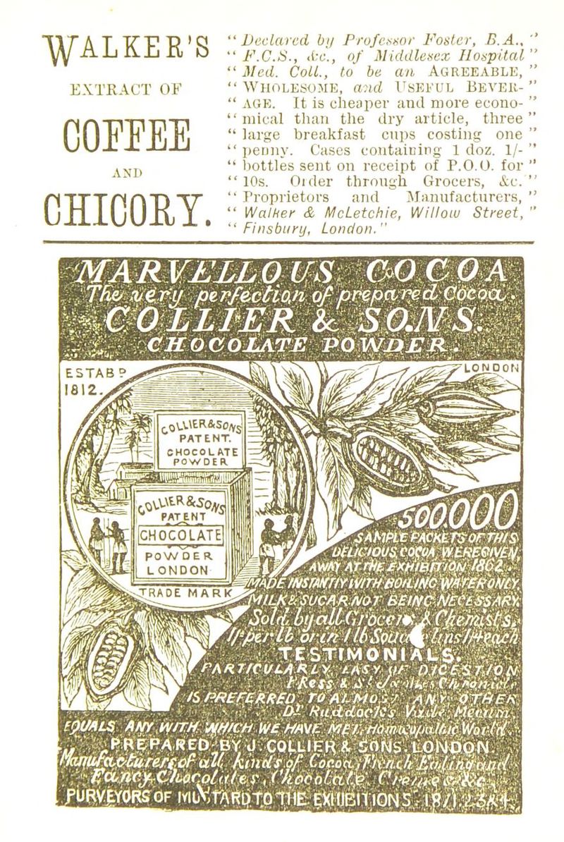 WALKER'S EXTRACT OF COFEEE AND CHICORY. Declared by Professor Foster, B.A., F.C.S., Ac, of Middlesex Hospital Med. Coll., to be an Agreeable, ' : Wholesome, and Useful Bevek- ' age. It is cheaper and more econo- ' mical than the dry article, three' large breakfast cups costing one ' penny. Cases containing 1 doz. 1/- ' bottles sent on receipt of P.O.U. for ' ' 10s. Older through Grocers, &c.'' Proprietors and Manufacturers, ' Walker & McLetchie, Willow Street, ' Finsbury, London. MARVELLOUS COCOA Thz> .very per/ectioji of prepared Cocoa, . ^COLLIER Sc SO./VS, V CHOCOLATE PO WJ)ER . LONDON Oft/MOOS, COW WEfiEWEM ^AWAjr ATrti££XH'mFTiOM f86l. •IILK&SUCAR./VOr BEWCNtCtSSAfiy, f,.... .. IK J. .: i 1L r. . M -/.TV .' .? F* TESTIMONIALS. - ._, Pakt/culaaly-, /.Asy ur Dyc$>$%/6ti: MB/ t'Kess * .i'.' c/vw/ir i C/i,no:n.t,?J,< If 75 AWf fEk RED I TO A i. MoS /': A N Y ; O TI-IE K , 9 ( : .v,,/>.?• Hu&docJCs VvciU M'mm. fpMLS ANT WITH lAVf/CH- WE HMVE MEfrmmcCOfinMic Wot-fH'A .PRE PA RED-BY J. COLLI ER & SONS. LONDON. V. PWTUfapfcrertcf all, fcmtiiM Coej>titf%Htkf:aUf$<wcl» f?unty C7i,oco/(r/e i\ VkoCotxilV, Civ/^* I . PURVEYORS OF IYlL.V,rAR[)TQ-fHE EXHIBITION£' IR/I^'j^