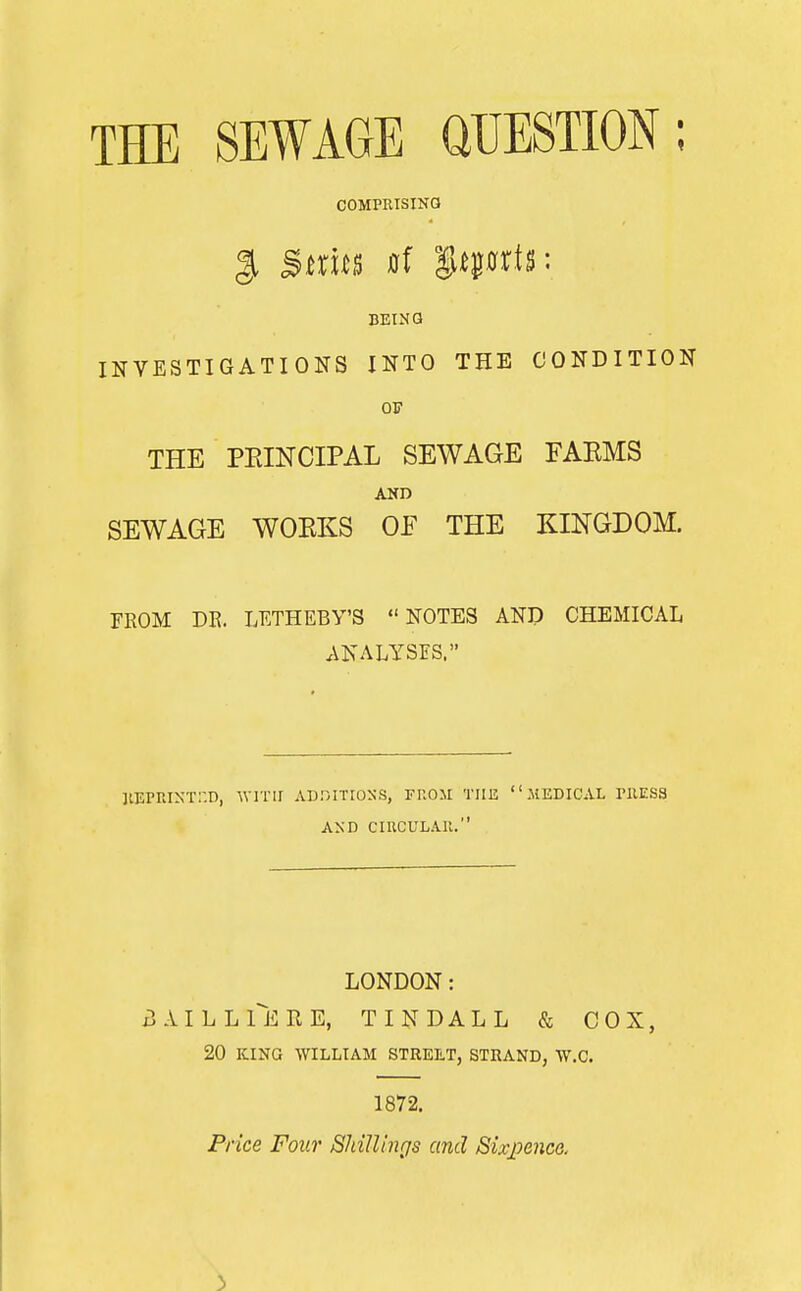 THE SEWAGE UUESTION; COMPRISINa BEING INVESTIGATIONS INTO THE CONDITION OF THE PEINCIPAL SEWAGE EAEMS AKD SEWAGE WOKKS OF THE KINGDOM. FROM m. LETHEBY'S NOTES AND CHEMICAL ANALYSES. ]lEP^LI^r::D, wvvu ad.titioss, ft.om the medical riiEss AND CIUCULAll. LONDON: BAILLTeRE, TINDALL & COX, 20 KING WILLIAM STREtT, STRAND, W.C. 1872. Price Four ShiUings and Six_pence. 3