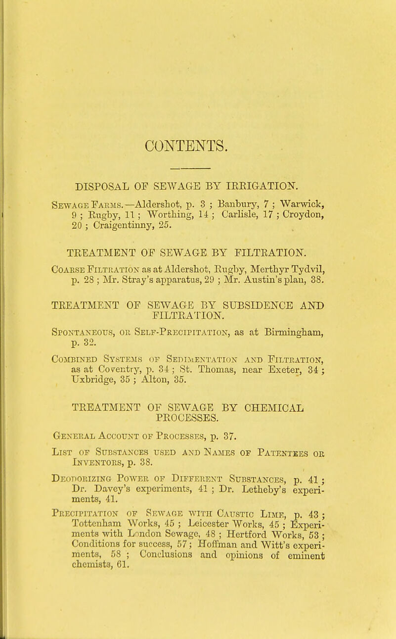 CONTENTS. DISPOSAL OF SEWAGE BY IREIGATIOIf. Sewage Eaiims.—Aldersliot, p. 3 ; Banbury, 7 ; Warwick, 9 ; BiTgby, 11 ; Worthing, 14 ; Carlisle, 17 ; Croydon, 20 ; Craigentinny, 25. TREATMENT OP SEWAGE BY FILTRATION. Coarse Filtkatiox as at Aldersbot, Rugby, Mertbyr Tydvil, p. 28 ; Mr. Stray's apparatus, 29 ; Mr. Austin's plan, 38. TREATMENT OF SEWAGE BY SUBSIDENCE AND FILTRATION. Spontaneous, on Self-Precipitation, as at BiiTaingham, p. 32. Combined Systems ot? Sedimentation and Filtration, as at Coraitry, p. 34; St. Thomas, near Exeter, 34; Uxbridge, 35 ; Alton, 35. TREATMENT OF SEWAGE BY CHEMICAL PROCESSES. General Account of Processes, p. 37. List of Substances used and Names of Patentees ok Inventors, p. 38. Deodorizing Power of Diffep.ent Substances, p. 41; Dr. Davey's experiments, 41 ; Dr. Letheby's experi- ments, 41. Precipitation of Sewage with Caustic Lime, p. 43 ; Tottenham Works, 45 ; Leicester Works, 45 ; Experi- ments with London Sewage, 48 ; Hertford Works, 53 ; Conditions for success, 57; Hoffman and Witt's experi- ments, 58 ; Conclusions and opinions of eminent chemists, 61.